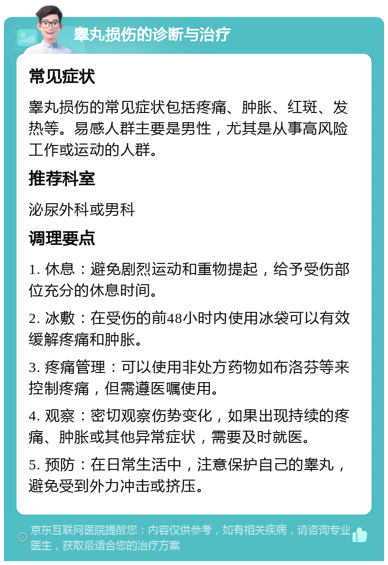 睾丸损伤的诊断与治疗 常见症状 睾丸损伤的常见症状包括疼痛、肿胀、红斑、发热等。易感人群主要是男性，尤其是从事高风险工作或运动的人群。 推荐科室 泌尿外科或男科 调理要点 1. 休息：避免剧烈运动和重物提起，给予受伤部位充分的休息时间。 2. 冰敷：在受伤的前48小时内使用冰袋可以有效缓解疼痛和肿胀。 3. 疼痛管理：可以使用非处方药物如布洛芬等来控制疼痛，但需遵医嘱使用。 4. 观察：密切观察伤势变化，如果出现持续的疼痛、肿胀或其他异常症状，需要及时就医。 5. 预防：在日常生活中，注意保护自己的睾丸，避免受到外力冲击或挤压。