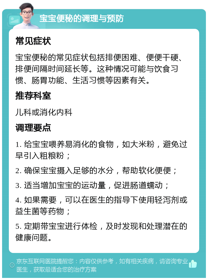 宝宝便秘的调理与预防 常见症状 宝宝便秘的常见症状包括排便困难、便便干硬、排便间隔时间延长等。这种情况可能与饮食习惯、肠胃功能、生活习惯等因素有关。 推荐科室 儿科或消化内科 调理要点 1. 给宝宝喂养易消化的食物，如大米粉，避免过早引入粗粮粉； 2. 确保宝宝摄入足够的水分，帮助软化便便； 3. 适当增加宝宝的运动量，促进肠道蠕动； 4. 如果需要，可以在医生的指导下使用轻泻剂或益生菌等药物； 5. 定期带宝宝进行体检，及时发现和处理潜在的健康问题。