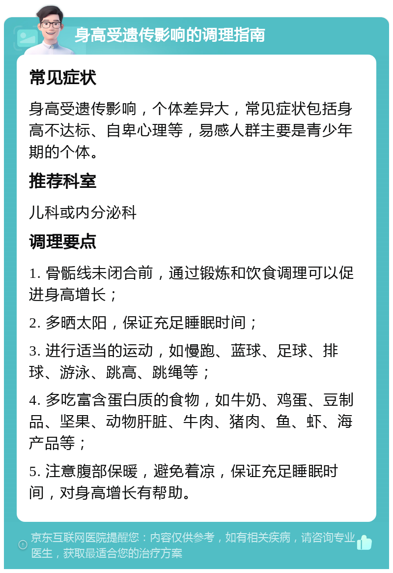 身高受遗传影响的调理指南 常见症状 身高受遗传影响，个体差异大，常见症状包括身高不达标、自卑心理等，易感人群主要是青少年期的个体。 推荐科室 儿科或内分泌科 调理要点 1. 骨骺线未闭合前，通过锻炼和饮食调理可以促进身高增长； 2. 多晒太阳，保证充足睡眠时间； 3. 进行适当的运动，如慢跑、蓝球、足球、排球、游泳、跳高、跳绳等； 4. 多吃富含蛋白质的食物，如牛奶、鸡蛋、豆制品、坚果、动物肝脏、牛肉、猪肉、鱼、虾、海产品等； 5. 注意腹部保暖，避免着凉，保证充足睡眠时间，对身高增长有帮助。