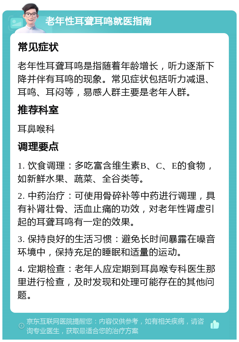 老年性耳聋耳鸣就医指南 常见症状 老年性耳聋耳鸣是指随着年龄增长，听力逐渐下降并伴有耳鸣的现象。常见症状包括听力减退、耳鸣、耳闷等，易感人群主要是老年人群。 推荐科室 耳鼻喉科 调理要点 1. 饮食调理：多吃富含维生素B、C、E的食物，如新鲜水果、蔬菜、全谷类等。 2. 中药治疗：可使用骨碎补等中药进行调理，具有补肾壮骨、活血止痛的功效，对老年性肾虚引起的耳聋耳鸣有一定的效果。 3. 保持良好的生活习惯：避免长时间暴露在噪音环境中，保持充足的睡眠和适量的运动。 4. 定期检查：老年人应定期到耳鼻喉专科医生那里进行检查，及时发现和处理可能存在的其他问题。