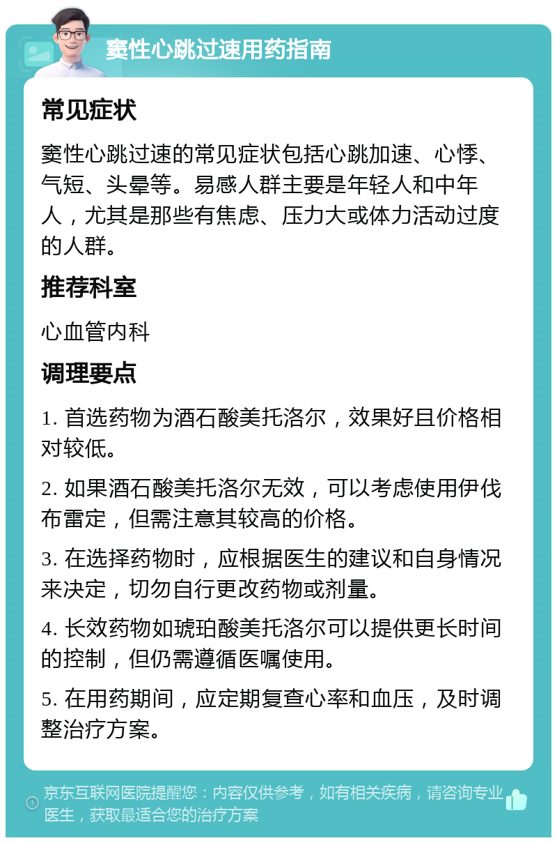 窦性心跳过速用药指南 常见症状 窦性心跳过速的常见症状包括心跳加速、心悸、气短、头晕等。易感人群主要是年轻人和中年人，尤其是那些有焦虑、压力大或体力活动过度的人群。 推荐科室 心血管内科 调理要点 1. 首选药物为酒石酸美托洛尔，效果好且价格相对较低。 2. 如果酒石酸美托洛尔无效，可以考虑使用伊伐布雷定，但需注意其较高的价格。 3. 在选择药物时，应根据医生的建议和自身情况来决定，切勿自行更改药物或剂量。 4. 长效药物如琥珀酸美托洛尔可以提供更长时间的控制，但仍需遵循医嘱使用。 5. 在用药期间，应定期复查心率和血压，及时调整治疗方案。