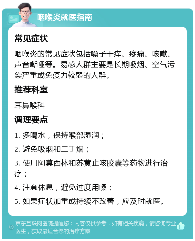 咽喉炎就医指南 常见症状 咽喉炎的常见症状包括嗓子干痒、疼痛、咳嗽、声音嘶哑等。易感人群主要是长期吸烟、空气污染严重或免疫力较弱的人群。 推荐科室 耳鼻喉科 调理要点 1. 多喝水，保持喉部湿润； 2. 避免吸烟和二手烟； 3. 使用阿莫西林和苏黄止咳胶囊等药物进行治疗； 4. 注意休息，避免过度用嗓； 5. 如果症状加重或持续不改善，应及时就医。