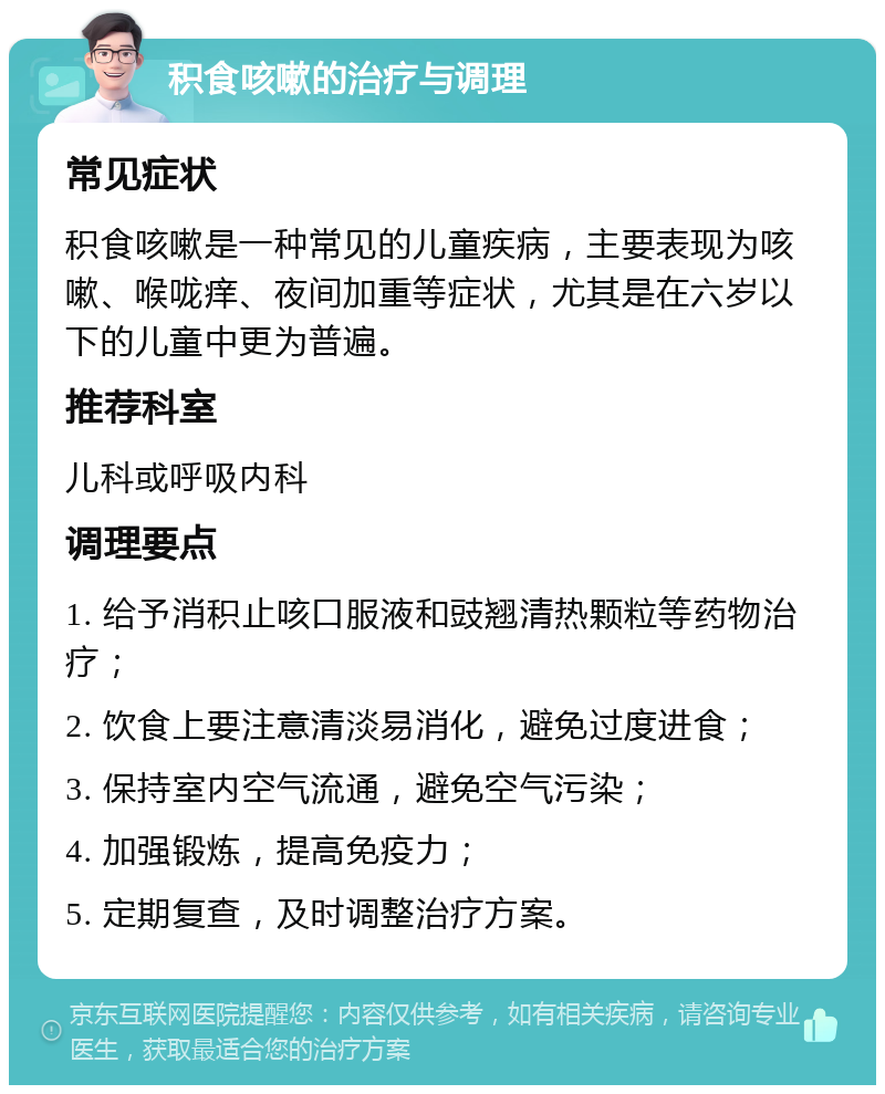 积食咳嗽的治疗与调理 常见症状 积食咳嗽是一种常见的儿童疾病，主要表现为咳嗽、喉咙痒、夜间加重等症状，尤其是在六岁以下的儿童中更为普遍。 推荐科室 儿科或呼吸内科 调理要点 1. 给予消积止咳口服液和豉翘清热颗粒等药物治疗； 2. 饮食上要注意清淡易消化，避免过度进食； 3. 保持室内空气流通，避免空气污染； 4. 加强锻炼，提高免疫力； 5. 定期复查，及时调整治疗方案。