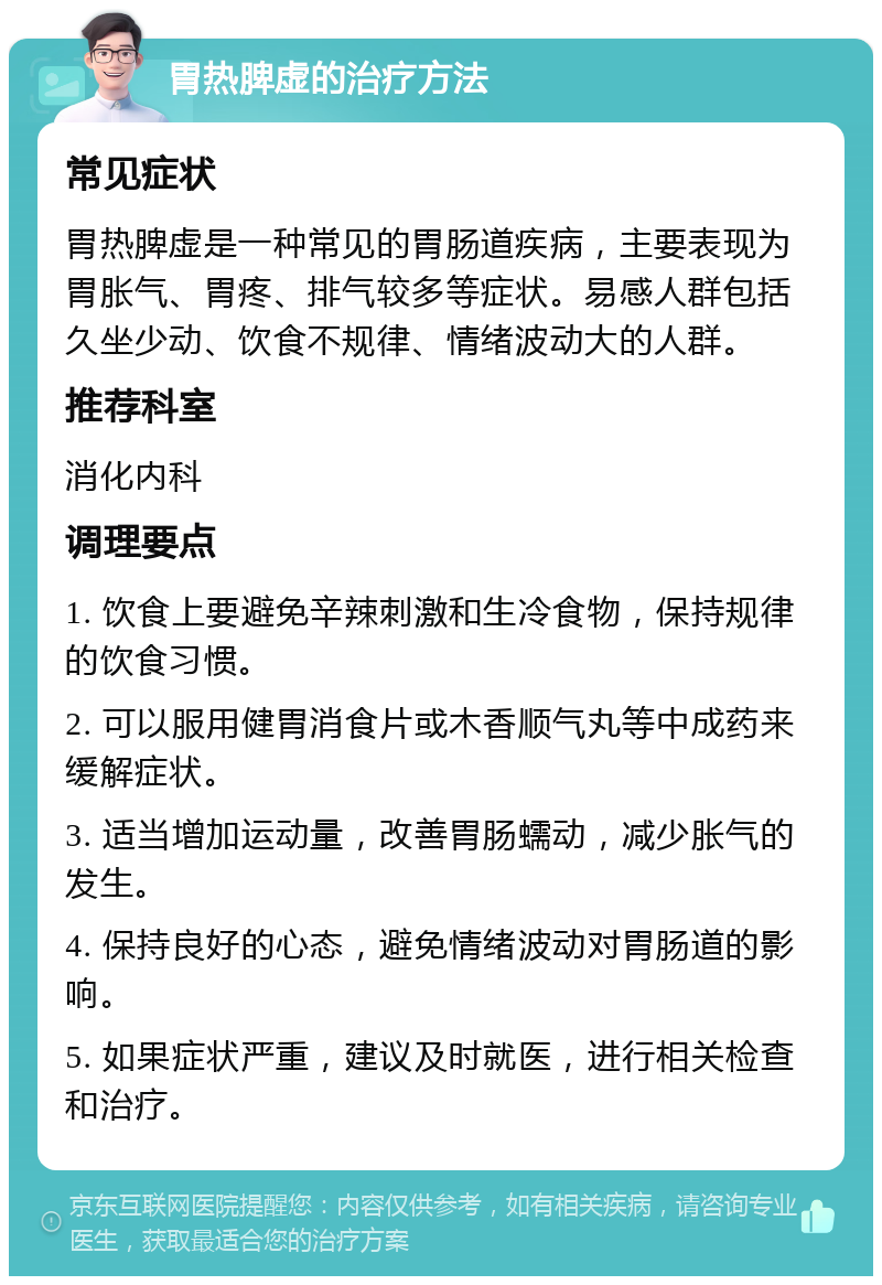 胃热脾虚的治疗方法 常见症状 胃热脾虚是一种常见的胃肠道疾病，主要表现为胃胀气、胃疼、排气较多等症状。易感人群包括久坐少动、饮食不规律、情绪波动大的人群。 推荐科室 消化内科 调理要点 1. 饮食上要避免辛辣刺激和生冷食物，保持规律的饮食习惯。 2. 可以服用健胃消食片或木香顺气丸等中成药来缓解症状。 3. 适当增加运动量，改善胃肠蠕动，减少胀气的发生。 4. 保持良好的心态，避免情绪波动对胃肠道的影响。 5. 如果症状严重，建议及时就医，进行相关检查和治疗。