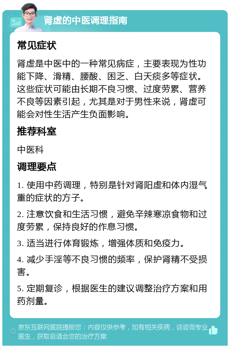 肾虚的中医调理指南 常见症状 肾虚是中医中的一种常见病症，主要表现为性功能下降、滑精、腰酸、困乏、白天痰多等症状。这些症状可能由长期不良习惯、过度劳累、营养不良等因素引起，尤其是对于男性来说，肾虚可能会对性生活产生负面影响。 推荐科室 中医科 调理要点 1. 使用中药调理，特别是针对肾阳虚和体内湿气重的症状的方子。 2. 注意饮食和生活习惯，避免辛辣寒凉食物和过度劳累，保持良好的作息习惯。 3. 适当进行体育锻炼，增强体质和免疫力。 4. 减少手淫等不良习惯的频率，保护肾精不受损害。 5. 定期复诊，根据医生的建议调整治疗方案和用药剂量。