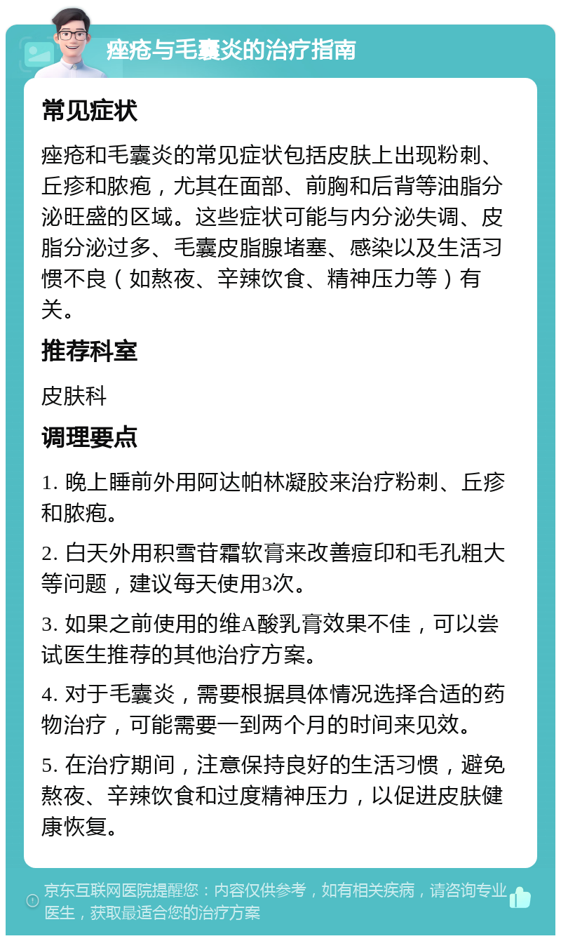 痤疮与毛囊炎的治疗指南 常见症状 痤疮和毛囊炎的常见症状包括皮肤上出现粉刺、丘疹和脓疱，尤其在面部、前胸和后背等油脂分泌旺盛的区域。这些症状可能与内分泌失调、皮脂分泌过多、毛囊皮脂腺堵塞、感染以及生活习惯不良（如熬夜、辛辣饮食、精神压力等）有关。 推荐科室 皮肤科 调理要点 1. 晚上睡前外用阿达帕林凝胶来治疗粉刺、丘疹和脓疱。 2. 白天外用积雪苷霜软膏来改善痘印和毛孔粗大等问题，建议每天使用3次。 3. 如果之前使用的维A酸乳膏效果不佳，可以尝试医生推荐的其他治疗方案。 4. 对于毛囊炎，需要根据具体情况选择合适的药物治疗，可能需要一到两个月的时间来见效。 5. 在治疗期间，注意保持良好的生活习惯，避免熬夜、辛辣饮食和过度精神压力，以促进皮肤健康恢复。