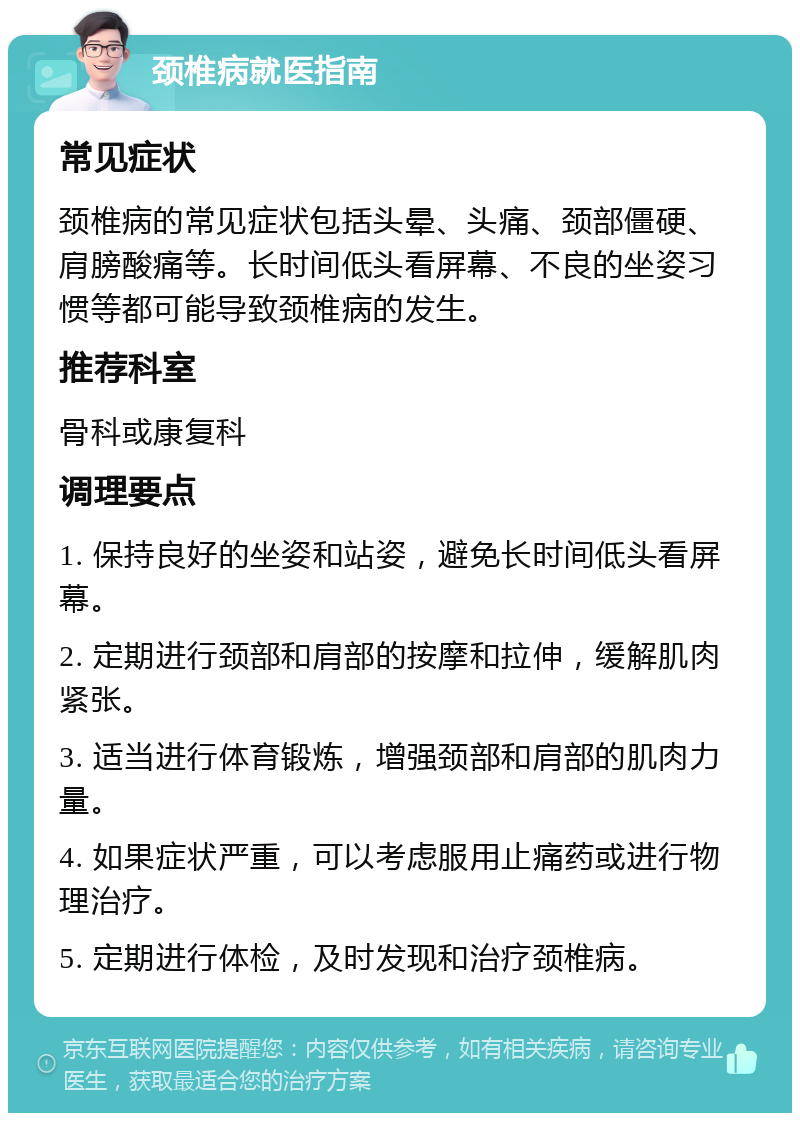 颈椎病就医指南 常见症状 颈椎病的常见症状包括头晕、头痛、颈部僵硬、肩膀酸痛等。长时间低头看屏幕、不良的坐姿习惯等都可能导致颈椎病的发生。 推荐科室 骨科或康复科 调理要点 1. 保持良好的坐姿和站姿，避免长时间低头看屏幕。 2. 定期进行颈部和肩部的按摩和拉伸，缓解肌肉紧张。 3. 适当进行体育锻炼，增强颈部和肩部的肌肉力量。 4. 如果症状严重，可以考虑服用止痛药或进行物理治疗。 5. 定期进行体检，及时发现和治疗颈椎病。