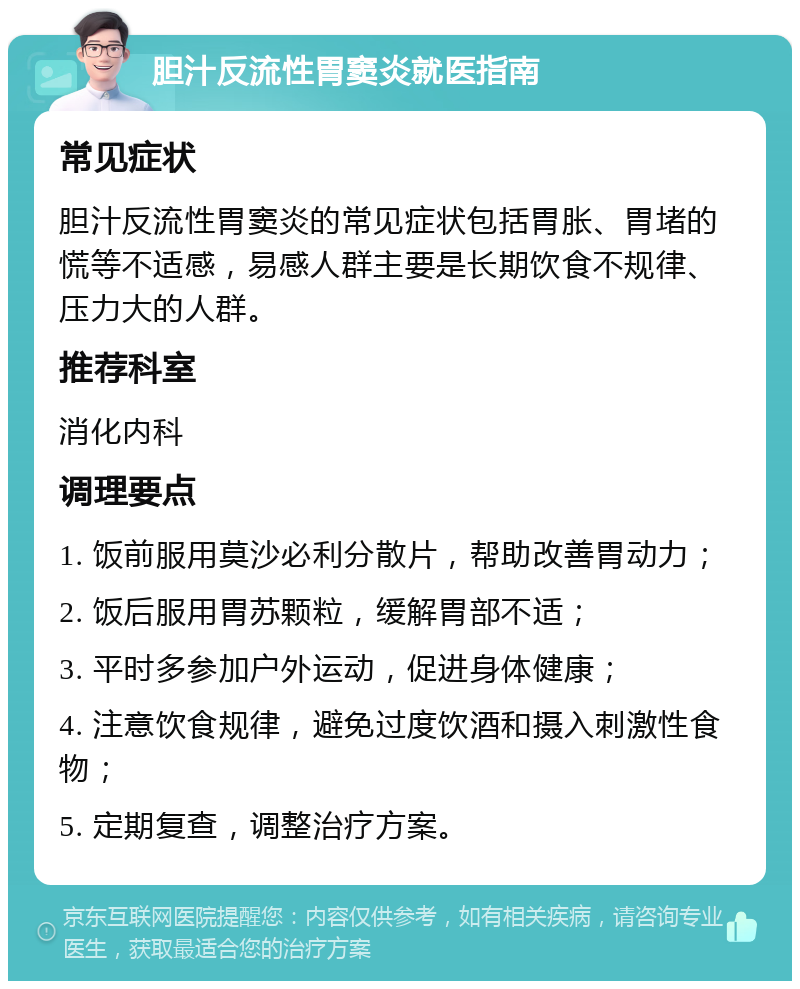 胆汁反流性胃窦炎就医指南 常见症状 胆汁反流性胃窦炎的常见症状包括胃胀、胃堵的慌等不适感，易感人群主要是长期饮食不规律、压力大的人群。 推荐科室 消化内科 调理要点 1. 饭前服用莫沙必利分散片，帮助改善胃动力； 2. 饭后服用胃苏颗粒，缓解胃部不适； 3. 平时多参加户外运动，促进身体健康； 4. 注意饮食规律，避免过度饮酒和摄入刺激性食物； 5. 定期复查，调整治疗方案。