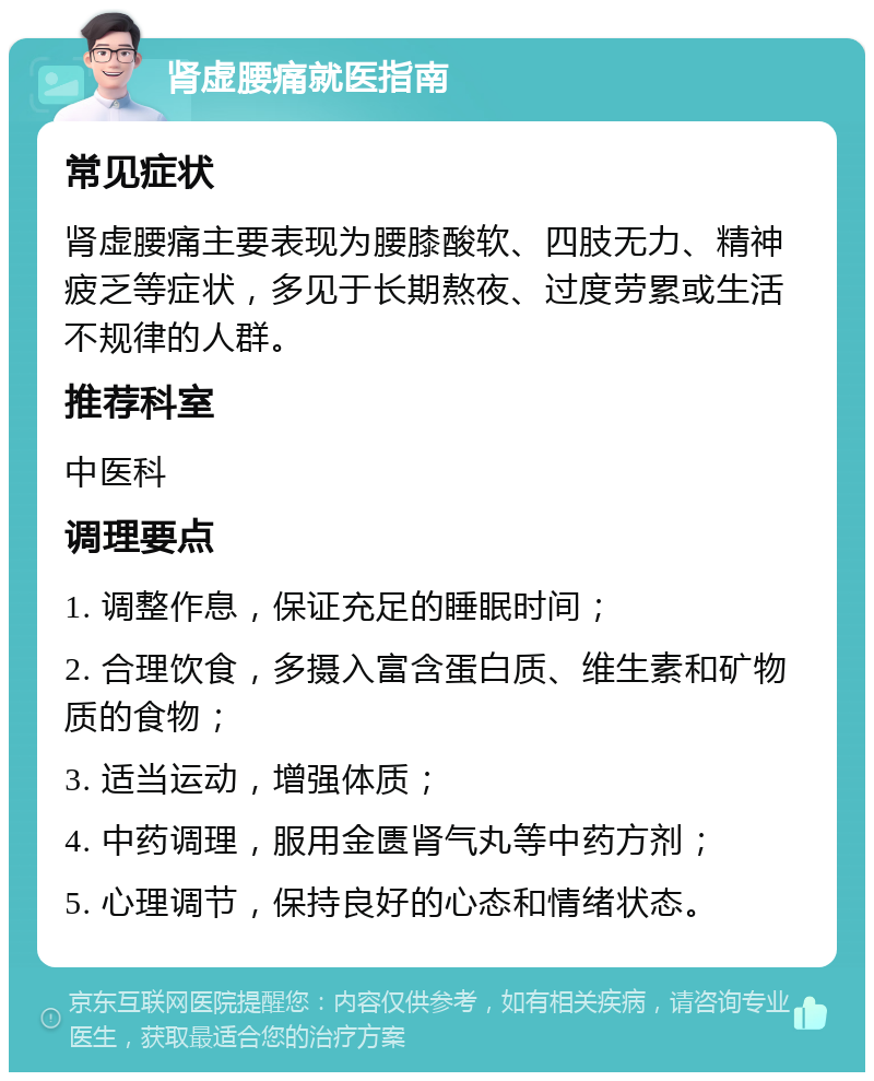 肾虚腰痛就医指南 常见症状 肾虚腰痛主要表现为腰膝酸软、四肢无力、精神疲乏等症状，多见于长期熬夜、过度劳累或生活不规律的人群。 推荐科室 中医科 调理要点 1. 调整作息，保证充足的睡眠时间； 2. 合理饮食，多摄入富含蛋白质、维生素和矿物质的食物； 3. 适当运动，增强体质； 4. 中药调理，服用金匮肾气丸等中药方剂； 5. 心理调节，保持良好的心态和情绪状态。