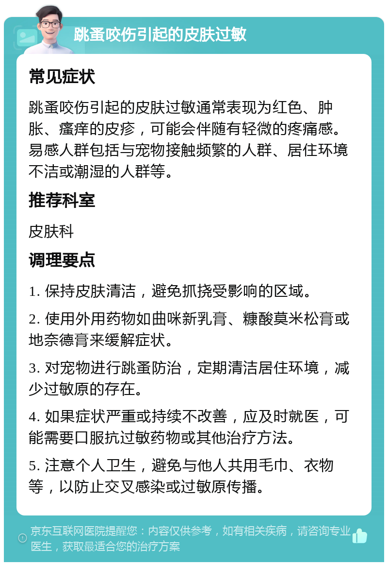 跳蚤咬伤引起的皮肤过敏 常见症状 跳蚤咬伤引起的皮肤过敏通常表现为红色、肿胀、瘙痒的皮疹，可能会伴随有轻微的疼痛感。易感人群包括与宠物接触频繁的人群、居住环境不洁或潮湿的人群等。 推荐科室 皮肤科 调理要点 1. 保持皮肤清洁，避免抓挠受影响的区域。 2. 使用外用药物如曲咪新乳膏、糠酸莫米松膏或地奈德膏来缓解症状。 3. 对宠物进行跳蚤防治，定期清洁居住环境，减少过敏原的存在。 4. 如果症状严重或持续不改善，应及时就医，可能需要口服抗过敏药物或其他治疗方法。 5. 注意个人卫生，避免与他人共用毛巾、衣物等，以防止交叉感染或过敏原传播。