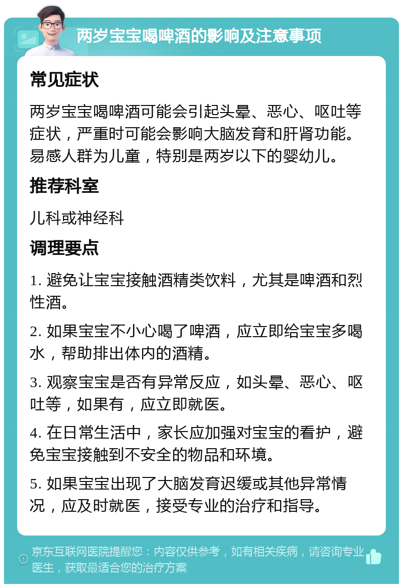 两岁宝宝喝啤酒的影响及注意事项 常见症状 两岁宝宝喝啤酒可能会引起头晕、恶心、呕吐等症状，严重时可能会影响大脑发育和肝肾功能。易感人群为儿童，特别是两岁以下的婴幼儿。 推荐科室 儿科或神经科 调理要点 1. 避免让宝宝接触酒精类饮料，尤其是啤酒和烈性酒。 2. 如果宝宝不小心喝了啤酒，应立即给宝宝多喝水，帮助排出体内的酒精。 3. 观察宝宝是否有异常反应，如头晕、恶心、呕吐等，如果有，应立即就医。 4. 在日常生活中，家长应加强对宝宝的看护，避免宝宝接触到不安全的物品和环境。 5. 如果宝宝出现了大脑发育迟缓或其他异常情况，应及时就医，接受专业的治疗和指导。