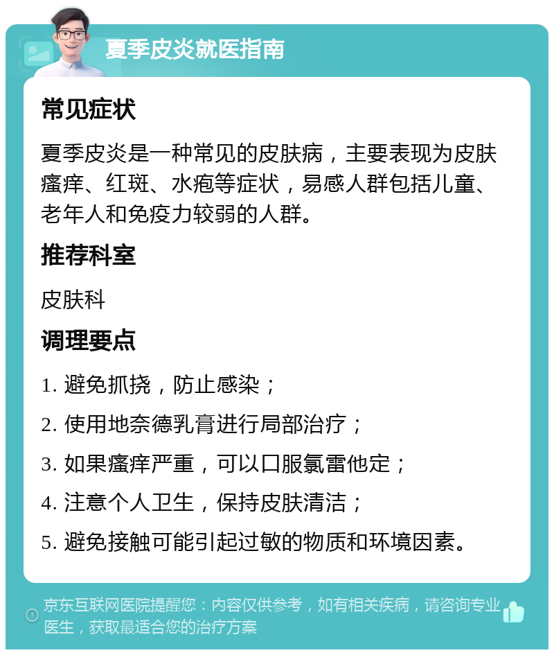 夏季皮炎就医指南 常见症状 夏季皮炎是一种常见的皮肤病，主要表现为皮肤瘙痒、红斑、水疱等症状，易感人群包括儿童、老年人和免疫力较弱的人群。 推荐科室 皮肤科 调理要点 1. 避免抓挠，防止感染； 2. 使用地奈德乳膏进行局部治疗； 3. 如果瘙痒严重，可以口服氯雷他定； 4. 注意个人卫生，保持皮肤清洁； 5. 避免接触可能引起过敏的物质和环境因素。