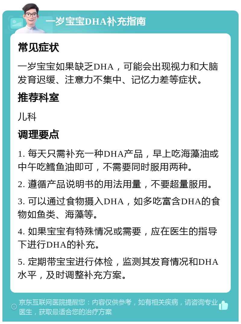 一岁宝宝DHA补充指南 常见症状 一岁宝宝如果缺乏DHA，可能会出现视力和大脑发育迟缓、注意力不集中、记忆力差等症状。 推荐科室 儿科 调理要点 1. 每天只需补充一种DHA产品，早上吃海藻油或中午吃鳕鱼油即可，不需要同时服用两种。 2. 遵循产品说明书的用法用量，不要超量服用。 3. 可以通过食物摄入DHA，如多吃富含DHA的食物如鱼类、海藻等。 4. 如果宝宝有特殊情况或需要，应在医生的指导下进行DHA的补充。 5. 定期带宝宝进行体检，监测其发育情况和DHA水平，及时调整补充方案。