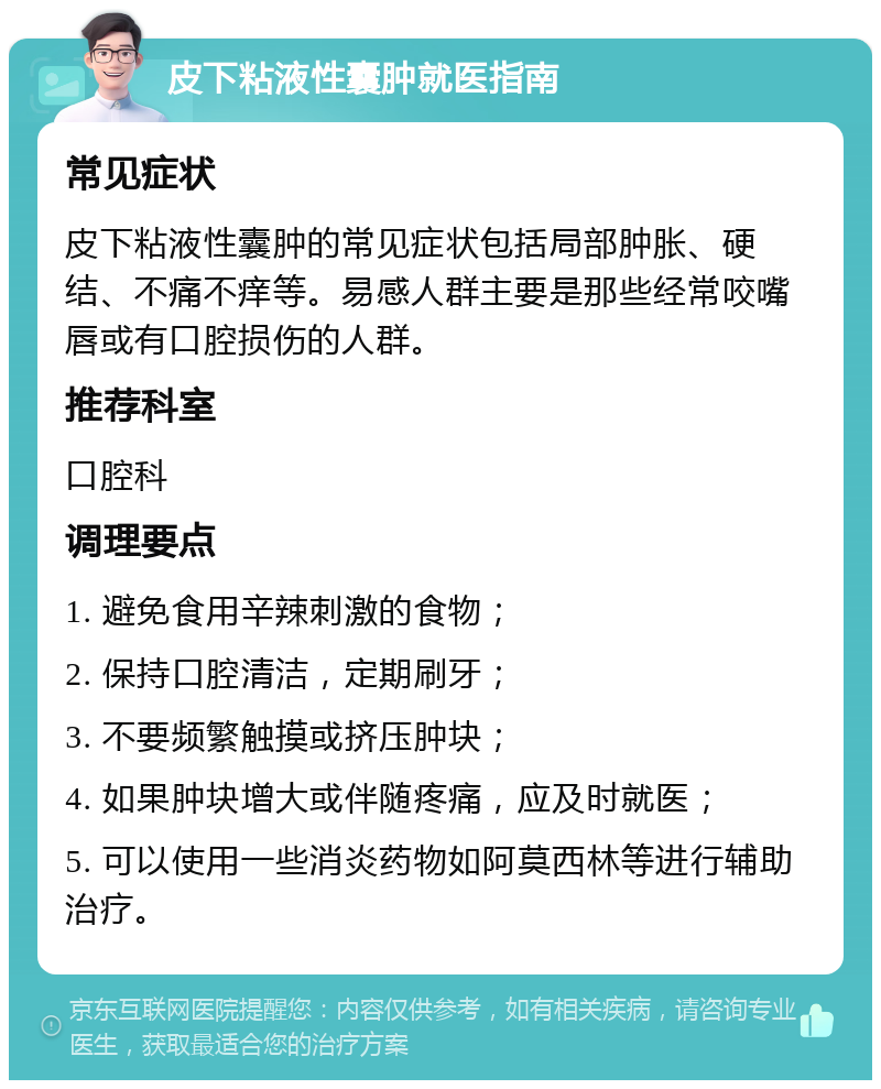 皮下粘液性囊肿就医指南 常见症状 皮下粘液性囊肿的常见症状包括局部肿胀、硬结、不痛不痒等。易感人群主要是那些经常咬嘴唇或有口腔损伤的人群。 推荐科室 口腔科 调理要点 1. 避免食用辛辣刺激的食物； 2. 保持口腔清洁，定期刷牙； 3. 不要频繁触摸或挤压肿块； 4. 如果肿块增大或伴随疼痛，应及时就医； 5. 可以使用一些消炎药物如阿莫西林等进行辅助治疗。