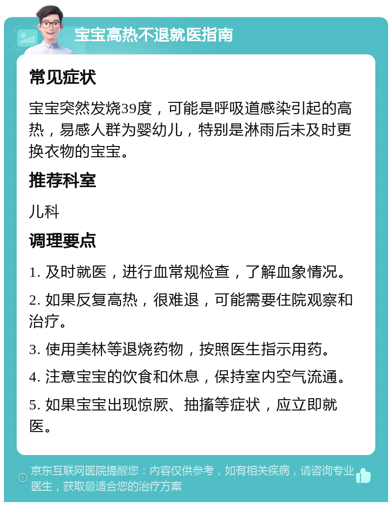 宝宝高热不退就医指南 常见症状 宝宝突然发烧39度，可能是呼吸道感染引起的高热，易感人群为婴幼儿，特别是淋雨后未及时更换衣物的宝宝。 推荐科室 儿科 调理要点 1. 及时就医，进行血常规检查，了解血象情况。 2. 如果反复高热，很难退，可能需要住院观察和治疗。 3. 使用美林等退烧药物，按照医生指示用药。 4. 注意宝宝的饮食和休息，保持室内空气流通。 5. 如果宝宝出现惊厥、抽搐等症状，应立即就医。