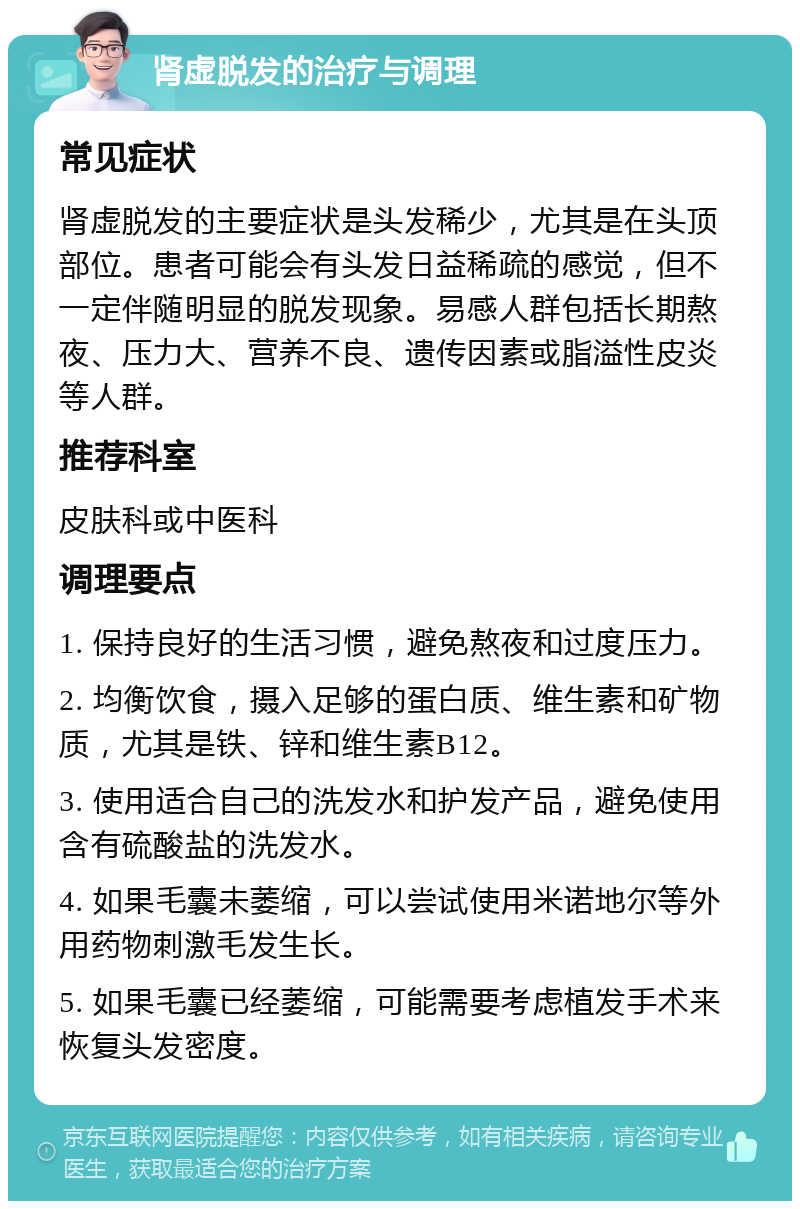 肾虚脱发的治疗与调理 常见症状 肾虚脱发的主要症状是头发稀少，尤其是在头顶部位。患者可能会有头发日益稀疏的感觉，但不一定伴随明显的脱发现象。易感人群包括长期熬夜、压力大、营养不良、遗传因素或脂溢性皮炎等人群。 推荐科室 皮肤科或中医科 调理要点 1. 保持良好的生活习惯，避免熬夜和过度压力。 2. 均衡饮食，摄入足够的蛋白质、维生素和矿物质，尤其是铁、锌和维生素B12。 3. 使用适合自己的洗发水和护发产品，避免使用含有硫酸盐的洗发水。 4. 如果毛囊未萎缩，可以尝试使用米诺地尔等外用药物刺激毛发生长。 5. 如果毛囊已经萎缩，可能需要考虑植发手术来恢复头发密度。