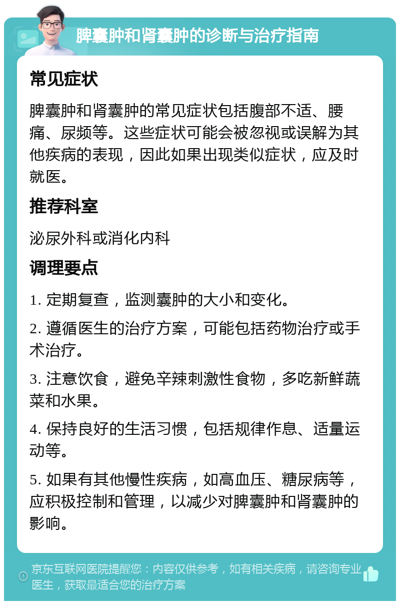 脾囊肿和肾囊肿的诊断与治疗指南 常见症状 脾囊肿和肾囊肿的常见症状包括腹部不适、腰痛、尿频等。这些症状可能会被忽视或误解为其他疾病的表现，因此如果出现类似症状，应及时就医。 推荐科室 泌尿外科或消化内科 调理要点 1. 定期复查，监测囊肿的大小和变化。 2. 遵循医生的治疗方案，可能包括药物治疗或手术治疗。 3. 注意饮食，避免辛辣刺激性食物，多吃新鲜蔬菜和水果。 4. 保持良好的生活习惯，包括规律作息、适量运动等。 5. 如果有其他慢性疾病，如高血压、糖尿病等，应积极控制和管理，以减少对脾囊肿和肾囊肿的影响。