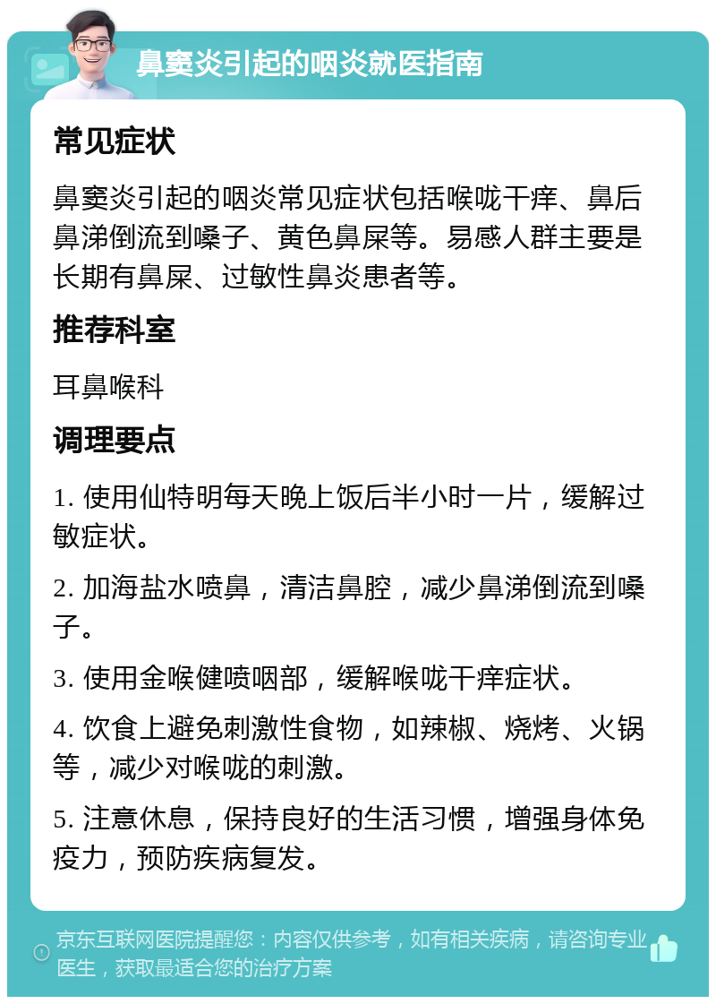 鼻窦炎引起的咽炎就医指南 常见症状 鼻窦炎引起的咽炎常见症状包括喉咙干痒、鼻后鼻涕倒流到嗓子、黄色鼻屎等。易感人群主要是长期有鼻屎、过敏性鼻炎患者等。 推荐科室 耳鼻喉科 调理要点 1. 使用仙特明每天晚上饭后半小时一片，缓解过敏症状。 2. 加海盐水喷鼻，清洁鼻腔，减少鼻涕倒流到嗓子。 3. 使用金喉健喷咽部，缓解喉咙干痒症状。 4. 饮食上避免刺激性食物，如辣椒、烧烤、火锅等，减少对喉咙的刺激。 5. 注意休息，保持良好的生活习惯，增强身体免疫力，预防疾病复发。