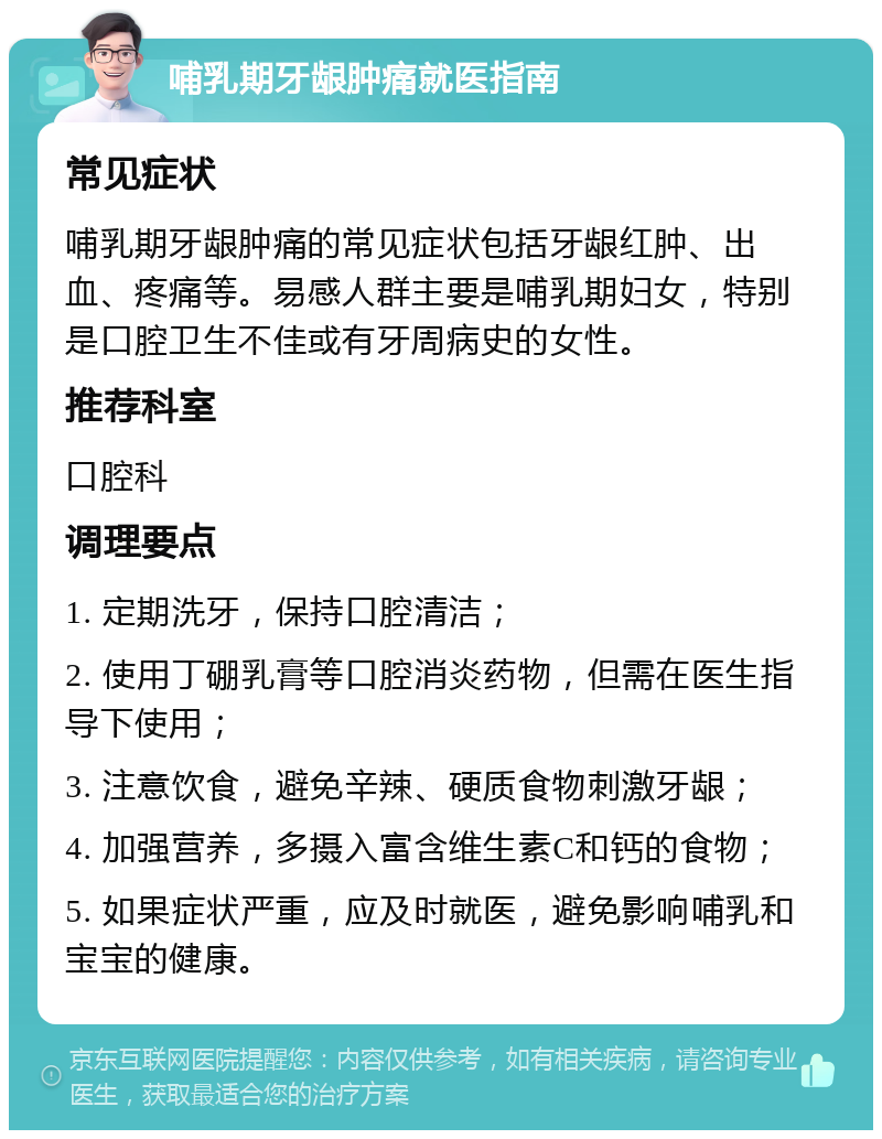 哺乳期牙龈肿痛就医指南 常见症状 哺乳期牙龈肿痛的常见症状包括牙龈红肿、出血、疼痛等。易感人群主要是哺乳期妇女，特别是口腔卫生不佳或有牙周病史的女性。 推荐科室 口腔科 调理要点 1. 定期洗牙，保持口腔清洁； 2. 使用丁硼乳膏等口腔消炎药物，但需在医生指导下使用； 3. 注意饮食，避免辛辣、硬质食物刺激牙龈； 4. 加强营养，多摄入富含维生素C和钙的食物； 5. 如果症状严重，应及时就医，避免影响哺乳和宝宝的健康。