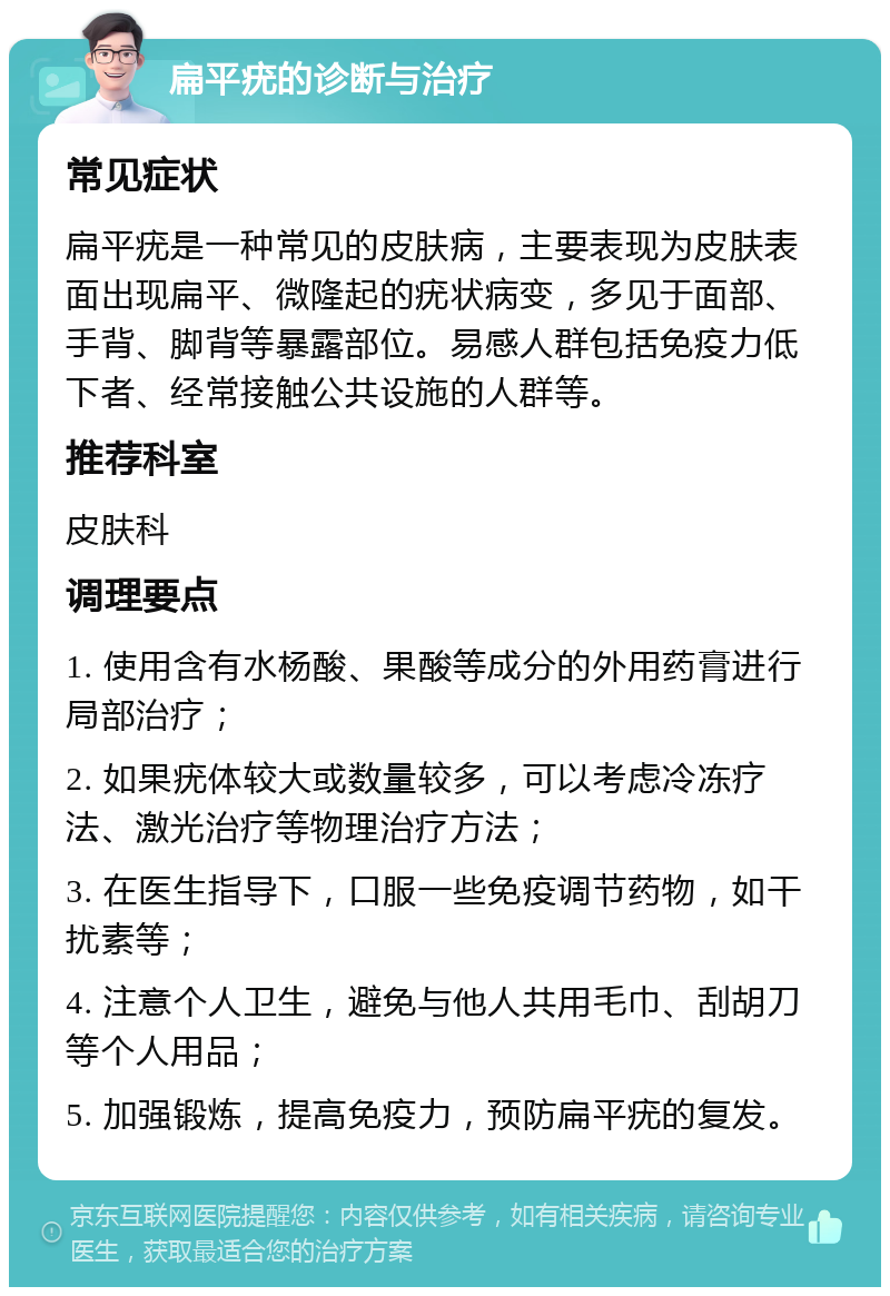 扁平疣的诊断与治疗 常见症状 扁平疣是一种常见的皮肤病，主要表现为皮肤表面出现扁平、微隆起的疣状病变，多见于面部、手背、脚背等暴露部位。易感人群包括免疫力低下者、经常接触公共设施的人群等。 推荐科室 皮肤科 调理要点 1. 使用含有水杨酸、果酸等成分的外用药膏进行局部治疗； 2. 如果疣体较大或数量较多，可以考虑冷冻疗法、激光治疗等物理治疗方法； 3. 在医生指导下，口服一些免疫调节药物，如干扰素等； 4. 注意个人卫生，避免与他人共用毛巾、刮胡刀等个人用品； 5. 加强锻炼，提高免疫力，预防扁平疣的复发。