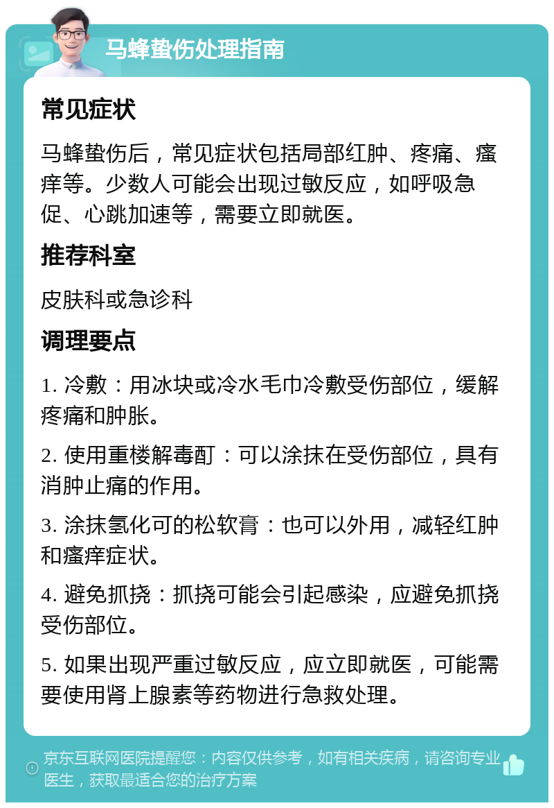 马蜂蛰伤处理指南 常见症状 马蜂蛰伤后，常见症状包括局部红肿、疼痛、瘙痒等。少数人可能会出现过敏反应，如呼吸急促、心跳加速等，需要立即就医。 推荐科室 皮肤科或急诊科 调理要点 1. 冷敷：用冰块或冷水毛巾冷敷受伤部位，缓解疼痛和肿胀。 2. 使用重楼解毒酊：可以涂抹在受伤部位，具有消肿止痛的作用。 3. 涂抹氢化可的松软膏：也可以外用，减轻红肿和瘙痒症状。 4. 避免抓挠：抓挠可能会引起感染，应避免抓挠受伤部位。 5. 如果出现严重过敏反应，应立即就医，可能需要使用肾上腺素等药物进行急救处理。