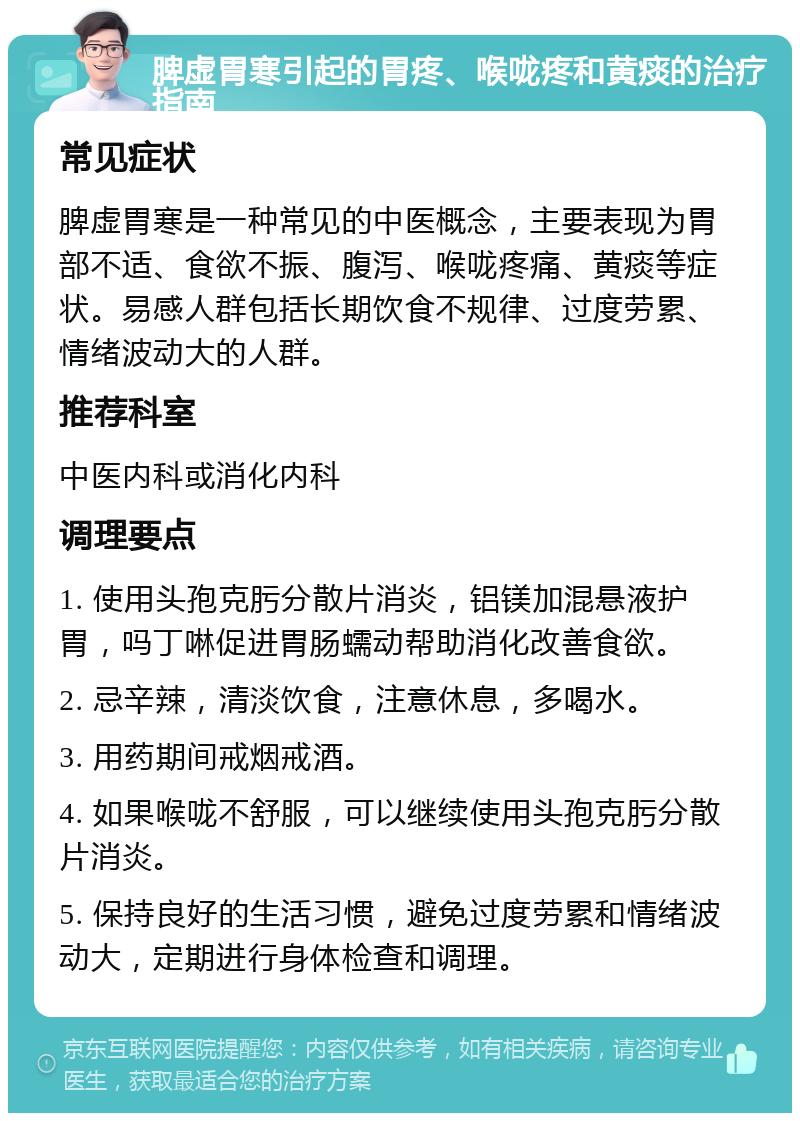 脾虚胃寒引起的胃疼、喉咙疼和黄痰的治疗指南 常见症状 脾虚胃寒是一种常见的中医概念，主要表现为胃部不适、食欲不振、腹泻、喉咙疼痛、黄痰等症状。易感人群包括长期饮食不规律、过度劳累、情绪波动大的人群。 推荐科室 中医内科或消化内科 调理要点 1. 使用头孢克肟分散片消炎，铝镁加混悬液护胃，吗丁啉促进胃肠蠕动帮助消化改善食欲。 2. 忌辛辣，清淡饮食，注意休息，多喝水。 3. 用药期间戒烟戒酒。 4. 如果喉咙不舒服，可以继续使用头孢克肟分散片消炎。 5. 保持良好的生活习惯，避免过度劳累和情绪波动大，定期进行身体检查和调理。