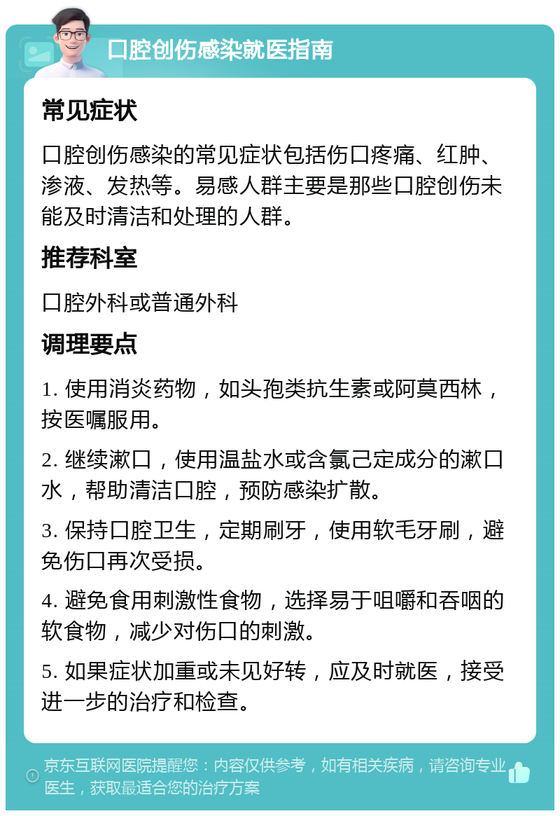 口腔创伤感染就医指南 常见症状 口腔创伤感染的常见症状包括伤口疼痛、红肿、渗液、发热等。易感人群主要是那些口腔创伤未能及时清洁和处理的人群。 推荐科室 口腔外科或普通外科 调理要点 1. 使用消炎药物，如头孢类抗生素或阿莫西林，按医嘱服用。 2. 继续漱口，使用温盐水或含氯己定成分的漱口水，帮助清洁口腔，预防感染扩散。 3. 保持口腔卫生，定期刷牙，使用软毛牙刷，避免伤口再次受损。 4. 避免食用刺激性食物，选择易于咀嚼和吞咽的软食物，减少对伤口的刺激。 5. 如果症状加重或未见好转，应及时就医，接受进一步的治疗和检查。