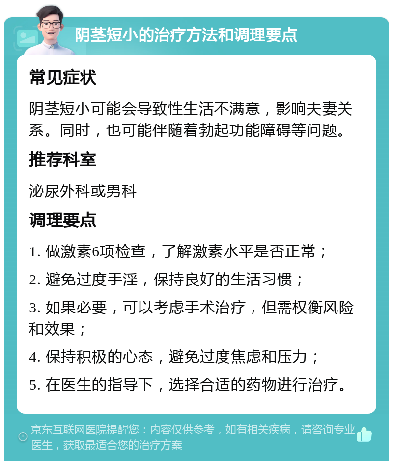 阴茎短小的治疗方法和调理要点 常见症状 阴茎短小可能会导致性生活不满意，影响夫妻关系。同时，也可能伴随着勃起功能障碍等问题。 推荐科室 泌尿外科或男科 调理要点 1. 做激素6项检查，了解激素水平是否正常； 2. 避免过度手淫，保持良好的生活习惯； 3. 如果必要，可以考虑手术治疗，但需权衡风险和效果； 4. 保持积极的心态，避免过度焦虑和压力； 5. 在医生的指导下，选择合适的药物进行治疗。