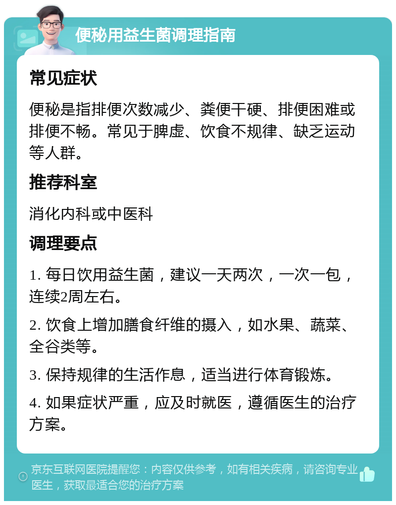 便秘用益生菌调理指南 常见症状 便秘是指排便次数减少、粪便干硬、排便困难或排便不畅。常见于脾虚、饮食不规律、缺乏运动等人群。 推荐科室 消化内科或中医科 调理要点 1. 每日饮用益生菌，建议一天两次，一次一包，连续2周左右。 2. 饮食上增加膳食纤维的摄入，如水果、蔬菜、全谷类等。 3. 保持规律的生活作息，适当进行体育锻炼。 4. 如果症状严重，应及时就医，遵循医生的治疗方案。