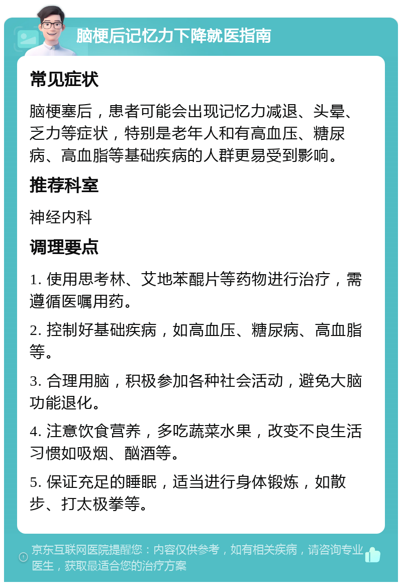 脑梗后记忆力下降就医指南 常见症状 脑梗塞后，患者可能会出现记忆力减退、头晕、乏力等症状，特别是老年人和有高血压、糖尿病、高血脂等基础疾病的人群更易受到影响。 推荐科室 神经内科 调理要点 1. 使用思考林、艾地苯醌片等药物进行治疗，需遵循医嘱用药。 2. 控制好基础疾病，如高血压、糖尿病、高血脂等。 3. 合理用脑，积极参加各种社会活动，避免大脑功能退化。 4. 注意饮食营养，多吃蔬菜水果，改变不良生活习惯如吸烟、酗酒等。 5. 保证充足的睡眠，适当进行身体锻炼，如散步、打太极拳等。