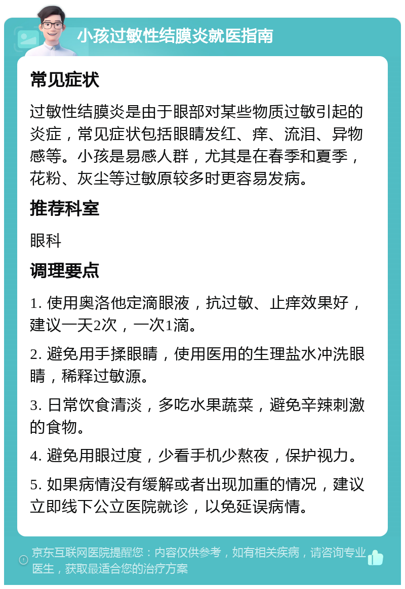 小孩过敏性结膜炎就医指南 常见症状 过敏性结膜炎是由于眼部对某些物质过敏引起的炎症，常见症状包括眼睛发红、痒、流泪、异物感等。小孩是易感人群，尤其是在春季和夏季，花粉、灰尘等过敏原较多时更容易发病。 推荐科室 眼科 调理要点 1. 使用奥洛他定滴眼液，抗过敏、止痒效果好，建议一天2次，一次1滴。 2. 避免用手揉眼睛，使用医用的生理盐水冲洗眼睛，稀释过敏源。 3. 日常饮食清淡，多吃水果蔬菜，避免辛辣刺激的食物。 4. 避免用眼过度，少看手机少熬夜，保护视力。 5. 如果病情没有缓解或者出现加重的情况，建议立即线下公立医院就诊，以免延误病情。