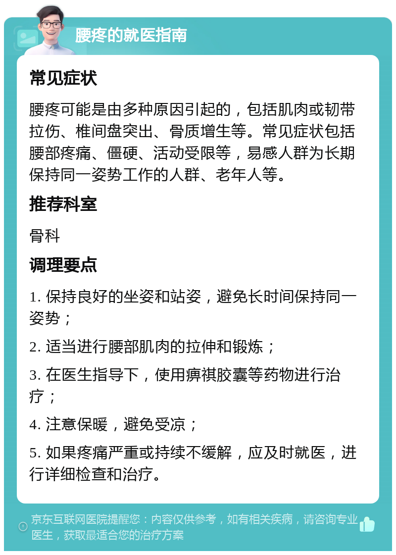 腰疼的就医指南 常见症状 腰疼可能是由多种原因引起的，包括肌肉或韧带拉伤、椎间盘突出、骨质增生等。常见症状包括腰部疼痛、僵硬、活动受限等，易感人群为长期保持同一姿势工作的人群、老年人等。 推荐科室 骨科 调理要点 1. 保持良好的坐姿和站姿，避免长时间保持同一姿势； 2. 适当进行腰部肌肉的拉伸和锻炼； 3. 在医生指导下，使用痹祺胶囊等药物进行治疗； 4. 注意保暖，避免受凉； 5. 如果疼痛严重或持续不缓解，应及时就医，进行详细检查和治疗。