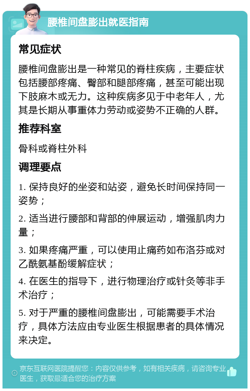 腰椎间盘膨出就医指南 常见症状 腰椎间盘膨出是一种常见的脊柱疾病，主要症状包括腰部疼痛、臀部和腿部疼痛，甚至可能出现下肢麻木或无力。这种疾病多见于中老年人，尤其是长期从事重体力劳动或姿势不正确的人群。 推荐科室 骨科或脊柱外科 调理要点 1. 保持良好的坐姿和站姿，避免长时间保持同一姿势； 2. 适当进行腰部和背部的伸展运动，增强肌肉力量； 3. 如果疼痛严重，可以使用止痛药如布洛芬或对乙酰氨基酚缓解症状； 4. 在医生的指导下，进行物理治疗或针灸等非手术治疗； 5. 对于严重的腰椎间盘膨出，可能需要手术治疗，具体方法应由专业医生根据患者的具体情况来决定。