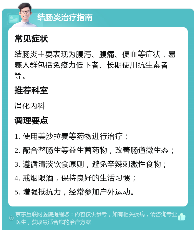 结肠炎治疗指南 常见症状 结肠炎主要表现为腹泻、腹痛、便血等症状，易感人群包括免疫力低下者、长期使用抗生素者等。 推荐科室 消化内科 调理要点 1. 使用美沙拉秦等药物进行治疗； 2. 配合整肠生等益生菌药物，改善肠道微生态； 3. 遵循清淡饮食原则，避免辛辣刺激性食物； 4. 戒烟限酒，保持良好的生活习惯； 5. 增强抵抗力，经常参加户外运动。