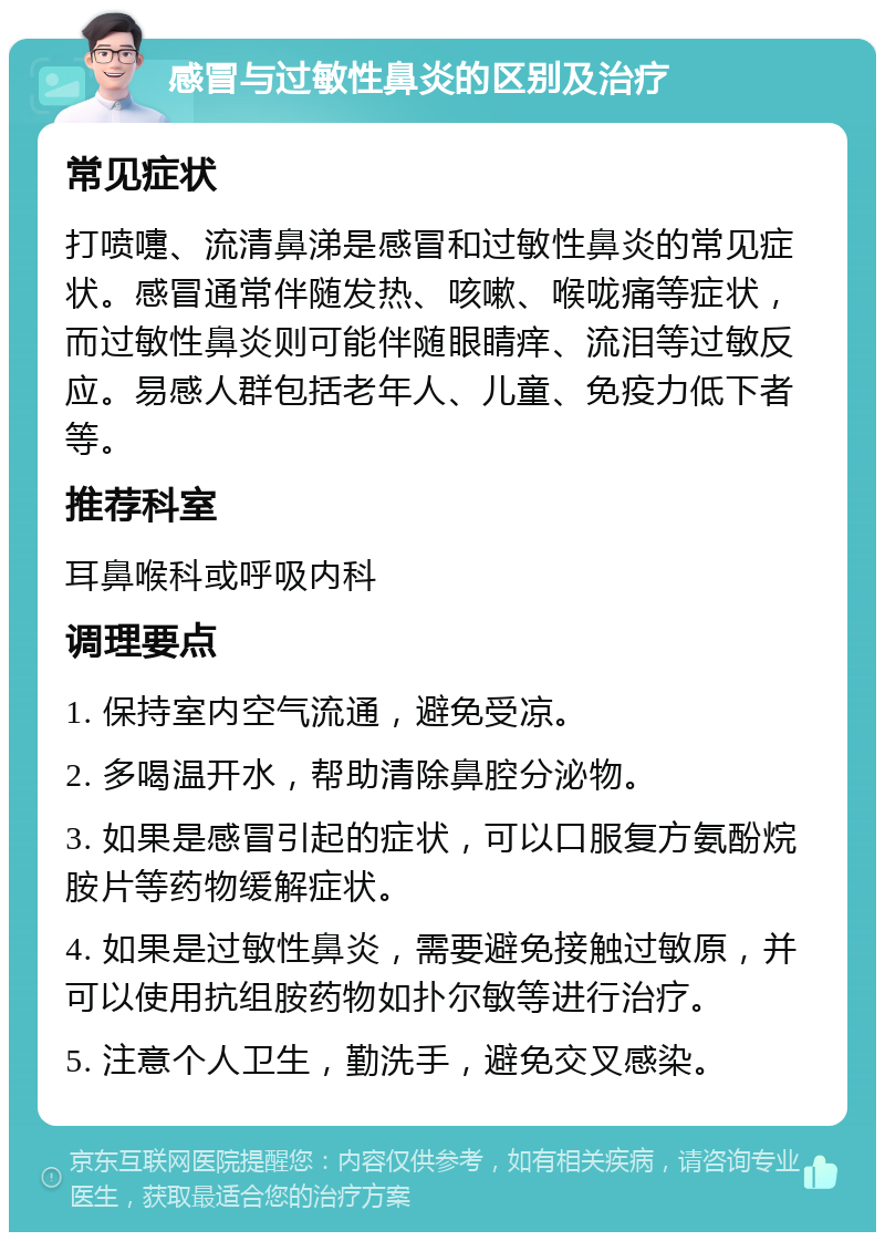 感冒与过敏性鼻炎的区别及治疗 常见症状 打喷嚏、流清鼻涕是感冒和过敏性鼻炎的常见症状。感冒通常伴随发热、咳嗽、喉咙痛等症状，而过敏性鼻炎则可能伴随眼睛痒、流泪等过敏反应。易感人群包括老年人、儿童、免疫力低下者等。 推荐科室 耳鼻喉科或呼吸内科 调理要点 1. 保持室内空气流通，避免受凉。 2. 多喝温开水，帮助清除鼻腔分泌物。 3. 如果是感冒引起的症状，可以口服复方氨酚烷胺片等药物缓解症状。 4. 如果是过敏性鼻炎，需要避免接触过敏原，并可以使用抗组胺药物如扑尔敏等进行治疗。 5. 注意个人卫生，勤洗手，避免交叉感染。