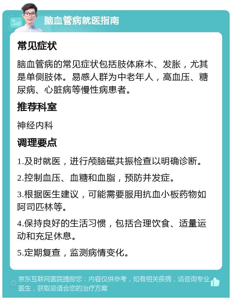 脑血管病就医指南 常见症状 脑血管病的常见症状包括肢体麻木、发胀，尤其是单侧肢体。易感人群为中老年人，高血压、糖尿病、心脏病等慢性病患者。 推荐科室 神经内科 调理要点 1.及时就医，进行颅脑磁共振检查以明确诊断。 2.控制血压、血糖和血脂，预防并发症。 3.根据医生建议，可能需要服用抗血小板药物如阿司匹林等。 4.保持良好的生活习惯，包括合理饮食、适量运动和充足休息。 5.定期复查，监测病情变化。