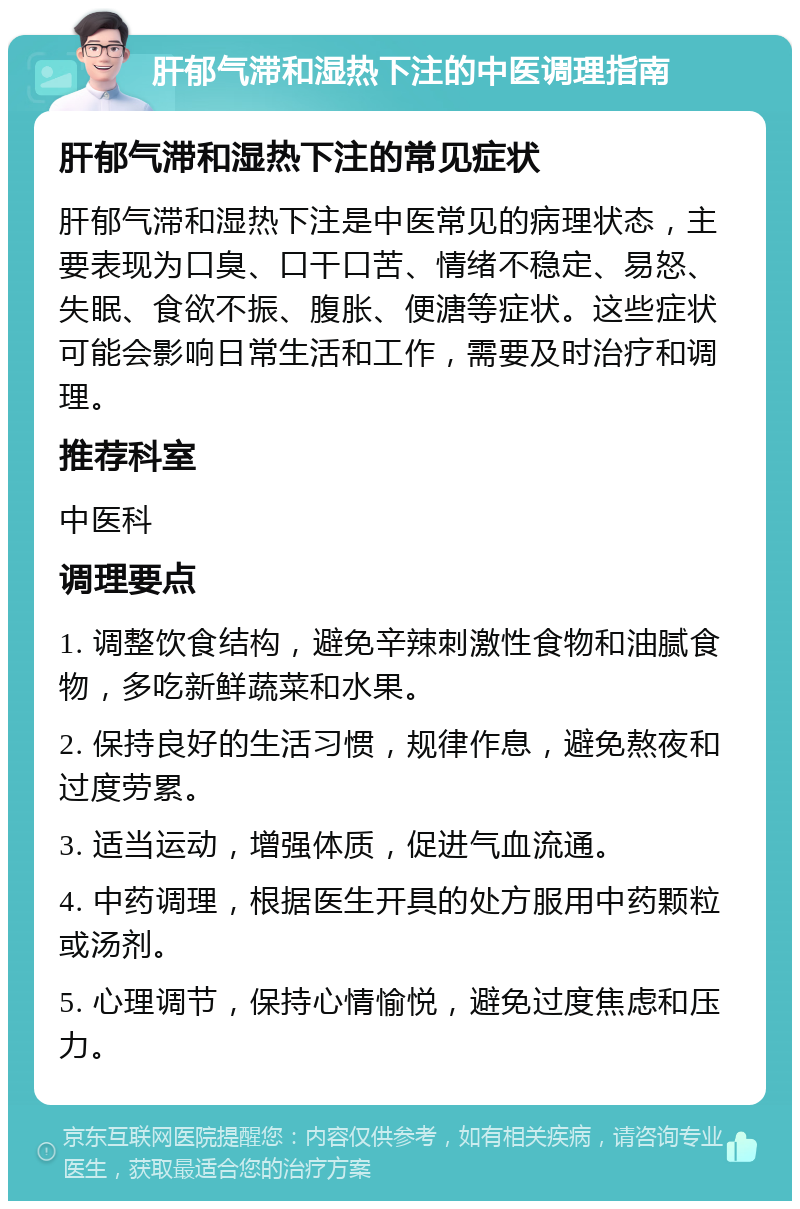 肝郁气滞和湿热下注的中医调理指南 肝郁气滞和湿热下注的常见症状 肝郁气滞和湿热下注是中医常见的病理状态，主要表现为口臭、口干口苦、情绪不稳定、易怒、失眠、食欲不振、腹胀、便溏等症状。这些症状可能会影响日常生活和工作，需要及时治疗和调理。 推荐科室 中医科 调理要点 1. 调整饮食结构，避免辛辣刺激性食物和油腻食物，多吃新鲜蔬菜和水果。 2. 保持良好的生活习惯，规律作息，避免熬夜和过度劳累。 3. 适当运动，增强体质，促进气血流通。 4. 中药调理，根据医生开具的处方服用中药颗粒或汤剂。 5. 心理调节，保持心情愉悦，避免过度焦虑和压力。