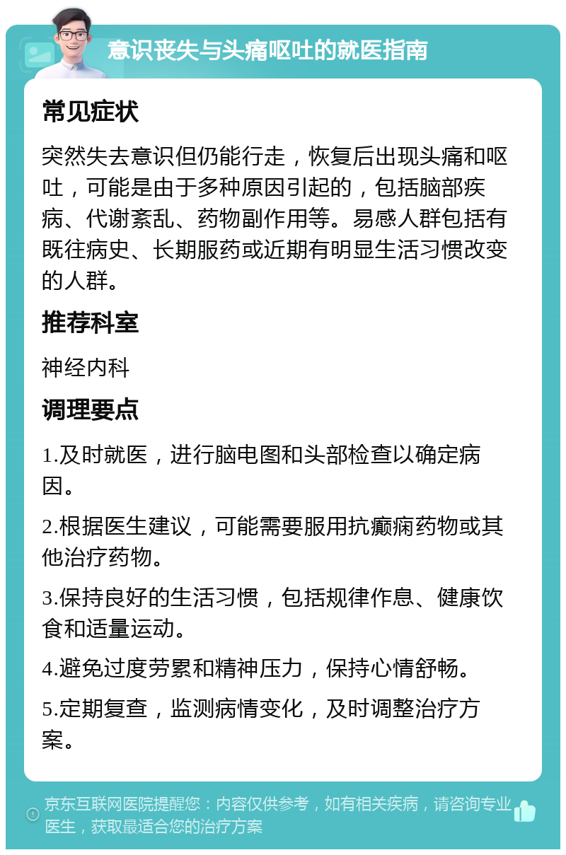 意识丧失与头痛呕吐的就医指南 常见症状 突然失去意识但仍能行走，恢复后出现头痛和呕吐，可能是由于多种原因引起的，包括脑部疾病、代谢紊乱、药物副作用等。易感人群包括有既往病史、长期服药或近期有明显生活习惯改变的人群。 推荐科室 神经内科 调理要点 1.及时就医，进行脑电图和头部检查以确定病因。 2.根据医生建议，可能需要服用抗癫痫药物或其他治疗药物。 3.保持良好的生活习惯，包括规律作息、健康饮食和适量运动。 4.避免过度劳累和精神压力，保持心情舒畅。 5.定期复查，监测病情变化，及时调整治疗方案。