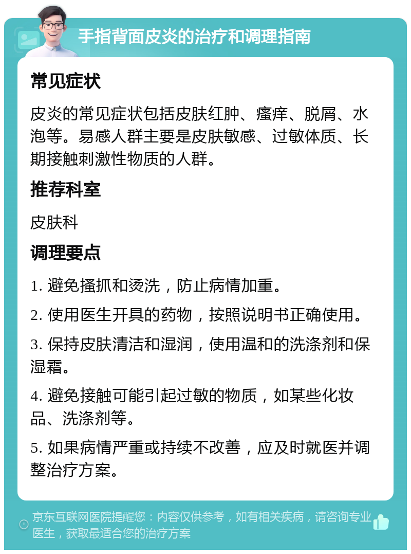 手指背面皮炎的治疗和调理指南 常见症状 皮炎的常见症状包括皮肤红肿、瘙痒、脱屑、水泡等。易感人群主要是皮肤敏感、过敏体质、长期接触刺激性物质的人群。 推荐科室 皮肤科 调理要点 1. 避免搔抓和烫洗，防止病情加重。 2. 使用医生开具的药物，按照说明书正确使用。 3. 保持皮肤清洁和湿润，使用温和的洗涤剂和保湿霜。 4. 避免接触可能引起过敏的物质，如某些化妆品、洗涤剂等。 5. 如果病情严重或持续不改善，应及时就医并调整治疗方案。