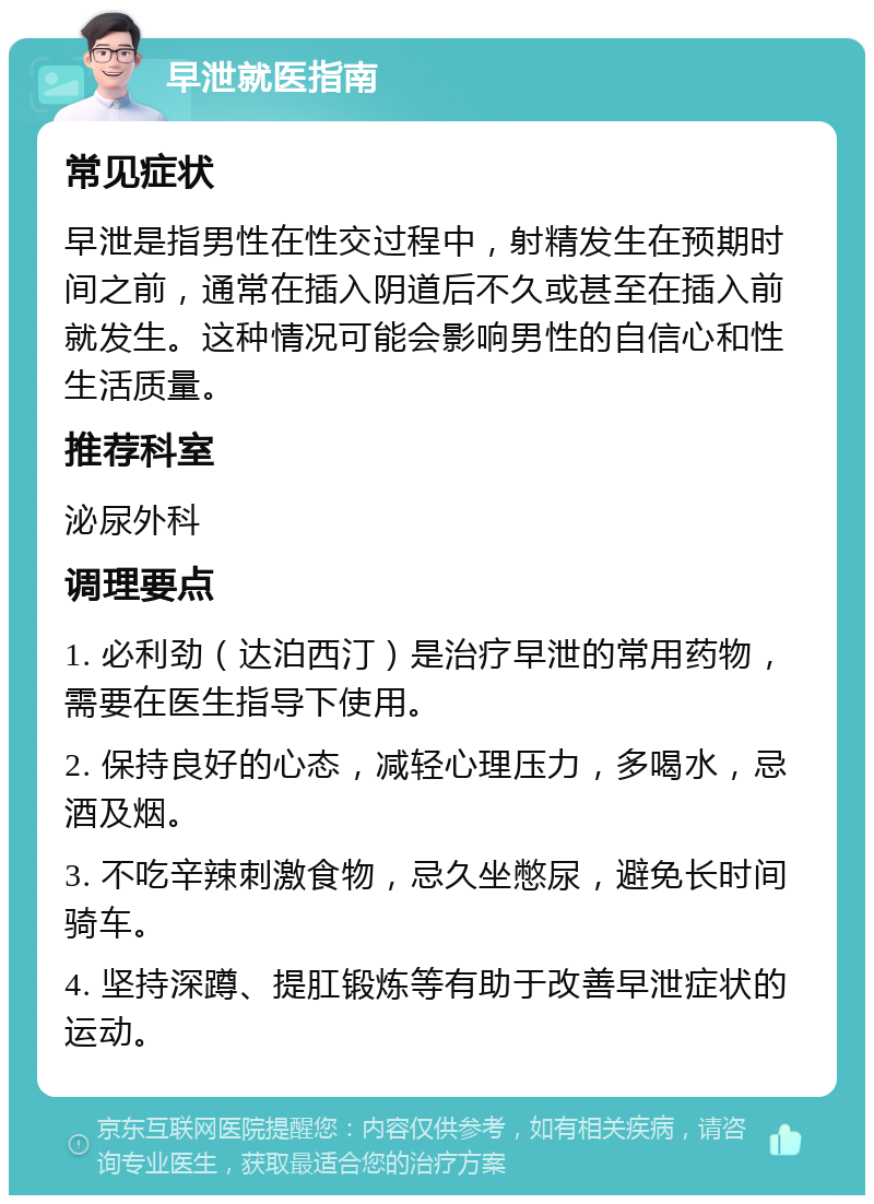 早泄就医指南 常见症状 早泄是指男性在性交过程中，射精发生在预期时间之前，通常在插入阴道后不久或甚至在插入前就发生。这种情况可能会影响男性的自信心和性生活质量。 推荐科室 泌尿外科 调理要点 1. 必利劲（达泊西汀）是治疗早泄的常用药物，需要在医生指导下使用。 2. 保持良好的心态，减轻心理压力，多喝水，忌酒及烟。 3. 不吃辛辣刺激食物，忌久坐憋尿，避免长时间骑车。 4. 坚持深蹲、提肛锻炼等有助于改善早泄症状的运动。