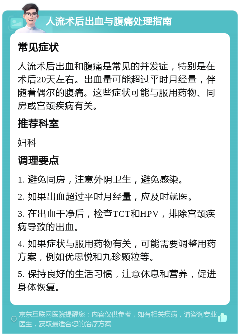 人流术后出血与腹痛处理指南 常见症状 人流术后出血和腹痛是常见的并发症，特别是在术后20天左右。出血量可能超过平时月经量，伴随着偶尔的腹痛。这些症状可能与服用药物、同房或宫颈疾病有关。 推荐科室 妇科 调理要点 1. 避免同房，注意外阴卫生，避免感染。 2. 如果出血超过平时月经量，应及时就医。 3. 在出血干净后，检查TCT和HPV，排除宫颈疾病导致的出血。 4. 如果症状与服用药物有关，可能需要调整用药方案，例如优思悦和九珍颗粒等。 5. 保持良好的生活习惯，注意休息和营养，促进身体恢复。