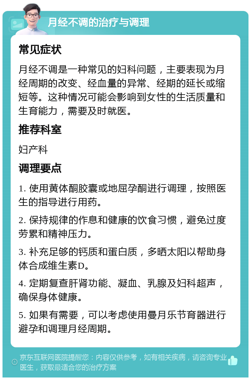 月经不调的治疗与调理 常见症状 月经不调是一种常见的妇科问题，主要表现为月经周期的改变、经血量的异常、经期的延长或缩短等。这种情况可能会影响到女性的生活质量和生育能力，需要及时就医。 推荐科室 妇产科 调理要点 1. 使用黄体酮胶囊或地屈孕酮进行调理，按照医生的指导进行用药。 2. 保持规律的作息和健康的饮食习惯，避免过度劳累和精神压力。 3. 补充足够的钙质和蛋白质，多晒太阳以帮助身体合成维生素D。 4. 定期复查肝肾功能、凝血、乳腺及妇科超声，确保身体健康。 5. 如果有需要，可以考虑使用曼月乐节育器进行避孕和调理月经周期。