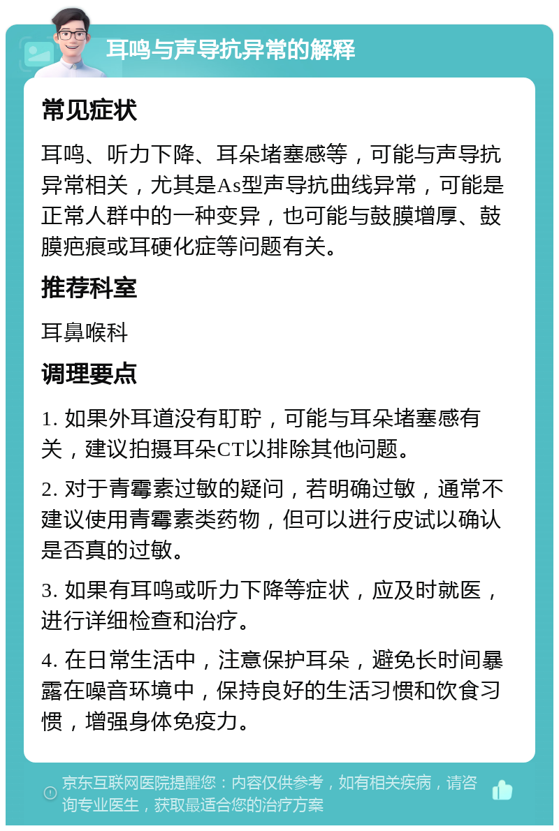 耳鸣与声导抗异常的解释 常见症状 耳鸣、听力下降、耳朵堵塞感等，可能与声导抗异常相关，尤其是As型声导抗曲线异常，可能是正常人群中的一种变异，也可能与鼓膜增厚、鼓膜疤痕或耳硬化症等问题有关。 推荐科室 耳鼻喉科 调理要点 1. 如果外耳道没有耵聍，可能与耳朵堵塞感有关，建议拍摄耳朵CT以排除其他问题。 2. 对于青霉素过敏的疑问，若明确过敏，通常不建议使用青霉素类药物，但可以进行皮试以确认是否真的过敏。 3. 如果有耳鸣或听力下降等症状，应及时就医，进行详细检查和治疗。 4. 在日常生活中，注意保护耳朵，避免长时间暴露在噪音环境中，保持良好的生活习惯和饮食习惯，增强身体免疫力。