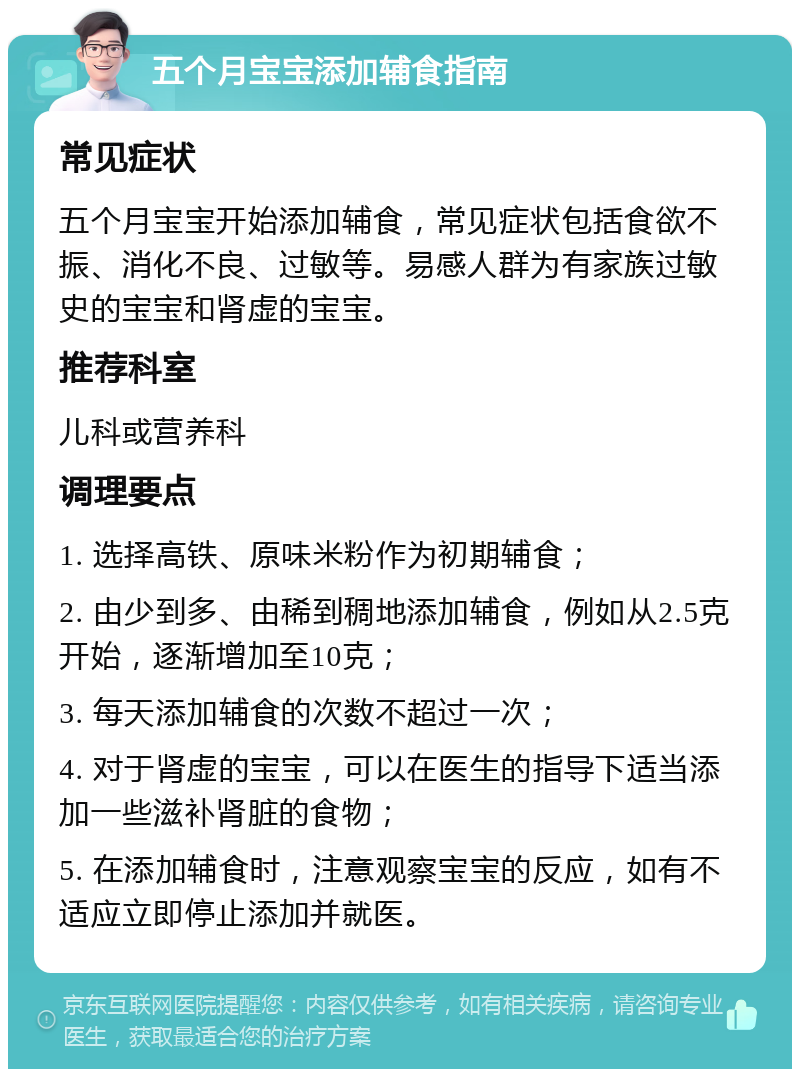 五个月宝宝添加辅食指南 常见症状 五个月宝宝开始添加辅食，常见症状包括食欲不振、消化不良、过敏等。易感人群为有家族过敏史的宝宝和肾虚的宝宝。 推荐科室 儿科或营养科 调理要点 1. 选择高铁、原味米粉作为初期辅食； 2. 由少到多、由稀到稠地添加辅食，例如从2.5克开始，逐渐增加至10克； 3. 每天添加辅食的次数不超过一次； 4. 对于肾虚的宝宝，可以在医生的指导下适当添加一些滋补肾脏的食物； 5. 在添加辅食时，注意观察宝宝的反应，如有不适应立即停止添加并就医。