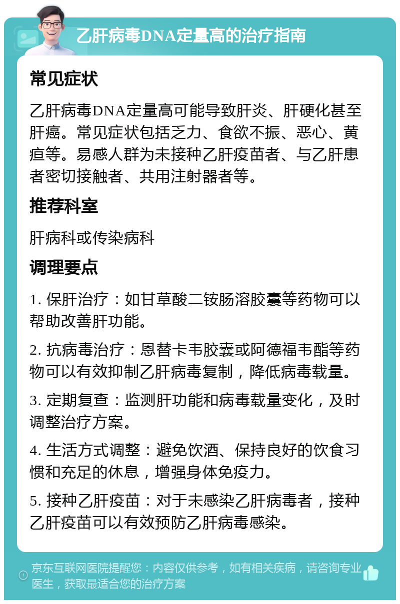 乙肝病毒DNA定量高的治疗指南 常见症状 乙肝病毒DNA定量高可能导致肝炎、肝硬化甚至肝癌。常见症状包括乏力、食欲不振、恶心、黄疸等。易感人群为未接种乙肝疫苗者、与乙肝患者密切接触者、共用注射器者等。 推荐科室 肝病科或传染病科 调理要点 1. 保肝治疗：如甘草酸二铵肠溶胶囊等药物可以帮助改善肝功能。 2. 抗病毒治疗：恩替卡韦胶囊或阿德福韦酯等药物可以有效抑制乙肝病毒复制，降低病毒载量。 3. 定期复查：监测肝功能和病毒载量变化，及时调整治疗方案。 4. 生活方式调整：避免饮酒、保持良好的饮食习惯和充足的休息，增强身体免疫力。 5. 接种乙肝疫苗：对于未感染乙肝病毒者，接种乙肝疫苗可以有效预防乙肝病毒感染。