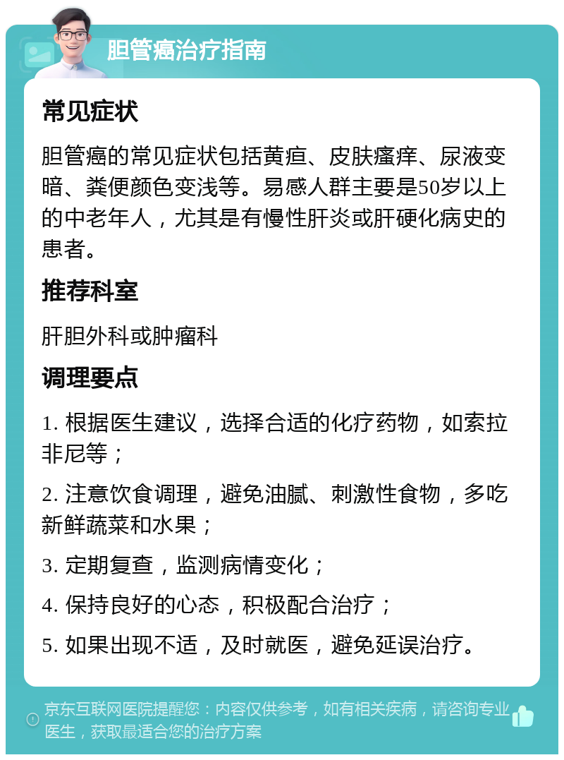 胆管癌治疗指南 常见症状 胆管癌的常见症状包括黄疸、皮肤瘙痒、尿液变暗、粪便颜色变浅等。易感人群主要是50岁以上的中老年人，尤其是有慢性肝炎或肝硬化病史的患者。 推荐科室 肝胆外科或肿瘤科 调理要点 1. 根据医生建议，选择合适的化疗药物，如索拉非尼等； 2. 注意饮食调理，避免油腻、刺激性食物，多吃新鲜蔬菜和水果； 3. 定期复查，监测病情变化； 4. 保持良好的心态，积极配合治疗； 5. 如果出现不适，及时就医，避免延误治疗。