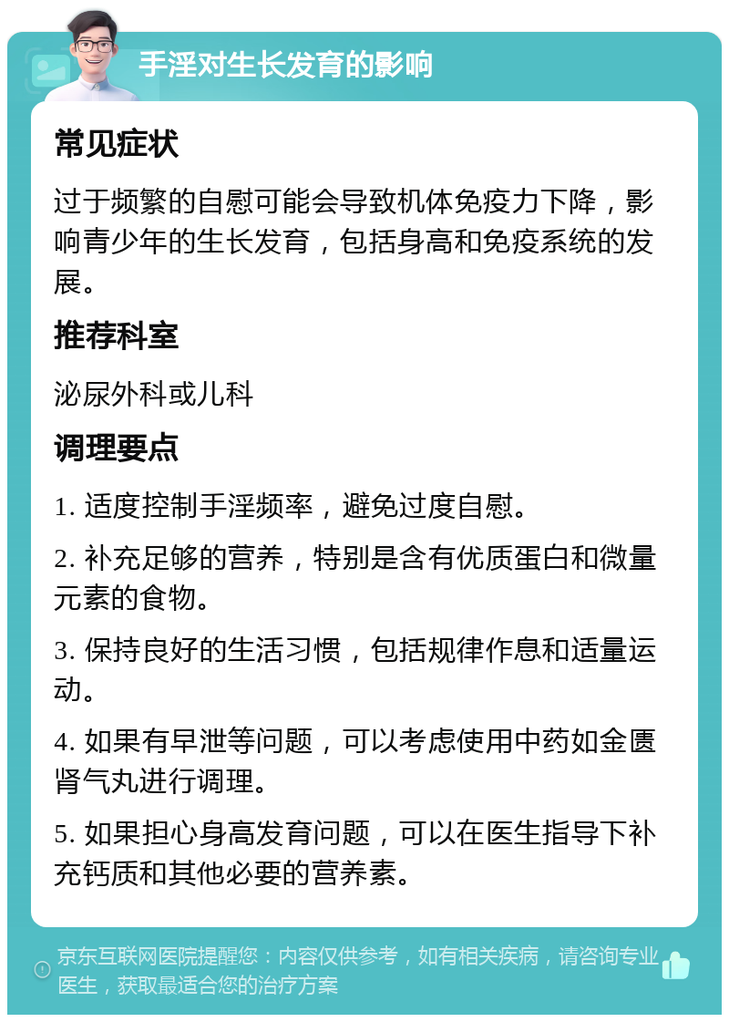 手淫对生长发育的影响 常见症状 过于频繁的自慰可能会导致机体免疫力下降，影响青少年的生长发育，包括身高和免疫系统的发展。 推荐科室 泌尿外科或儿科 调理要点 1. 适度控制手淫频率，避免过度自慰。 2. 补充足够的营养，特别是含有优质蛋白和微量元素的食物。 3. 保持良好的生活习惯，包括规律作息和适量运动。 4. 如果有早泄等问题，可以考虑使用中药如金匮肾气丸进行调理。 5. 如果担心身高发育问题，可以在医生指导下补充钙质和其他必要的营养素。