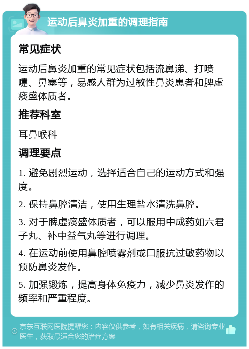 运动后鼻炎加重的调理指南 常见症状 运动后鼻炎加重的常见症状包括流鼻涕、打喷嚏、鼻塞等，易感人群为过敏性鼻炎患者和脾虚痰盛体质者。 推荐科室 耳鼻喉科 调理要点 1. 避免剧烈运动，选择适合自己的运动方式和强度。 2. 保持鼻腔清洁，使用生理盐水清洗鼻腔。 3. 对于脾虚痰盛体质者，可以服用中成药如六君子丸、补中益气丸等进行调理。 4. 在运动前使用鼻腔喷雾剂或口服抗过敏药物以预防鼻炎发作。 5. 加强锻炼，提高身体免疫力，减少鼻炎发作的频率和严重程度。