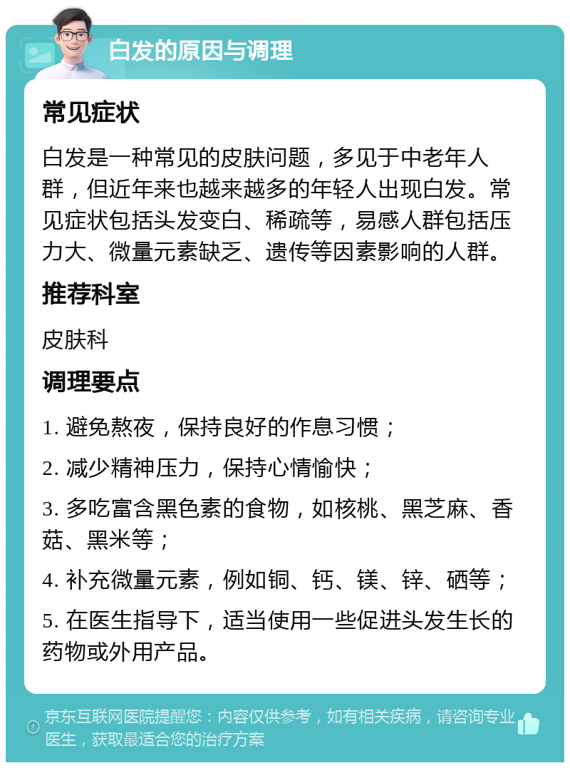 白发的原因与调理 常见症状 白发是一种常见的皮肤问题，多见于中老年人群，但近年来也越来越多的年轻人出现白发。常见症状包括头发变白、稀疏等，易感人群包括压力大、微量元素缺乏、遗传等因素影响的人群。 推荐科室 皮肤科 调理要点 1. 避免熬夜，保持良好的作息习惯； 2. 减少精神压力，保持心情愉快； 3. 多吃富含黑色素的食物，如核桃、黑芝麻、香菇、黑米等； 4. 补充微量元素，例如铜、钙、镁、锌、硒等； 5. 在医生指导下，适当使用一些促进头发生长的药物或外用产品。