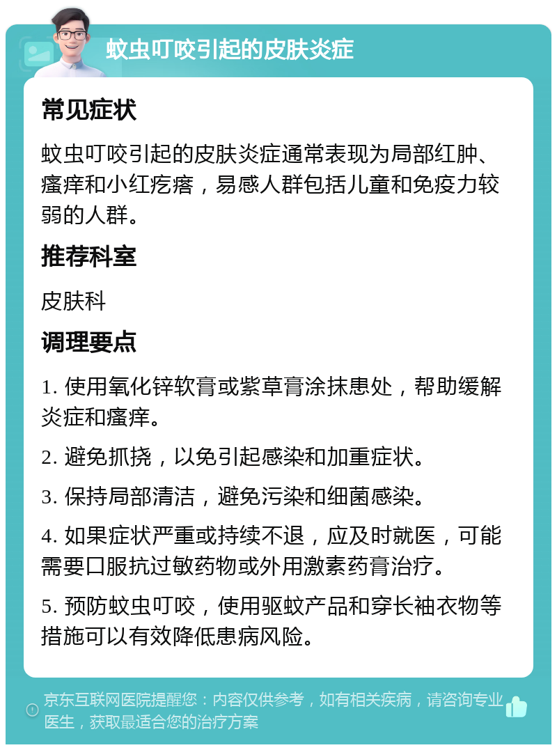 蚊虫叮咬引起的皮肤炎症 常见症状 蚊虫叮咬引起的皮肤炎症通常表现为局部红肿、瘙痒和小红疙瘩，易感人群包括儿童和免疫力较弱的人群。 推荐科室 皮肤科 调理要点 1. 使用氧化锌软膏或紫草膏涂抹患处，帮助缓解炎症和瘙痒。 2. 避免抓挠，以免引起感染和加重症状。 3. 保持局部清洁，避免污染和细菌感染。 4. 如果症状严重或持续不退，应及时就医，可能需要口服抗过敏药物或外用激素药膏治疗。 5. 预防蚊虫叮咬，使用驱蚊产品和穿长袖衣物等措施可以有效降低患病风险。